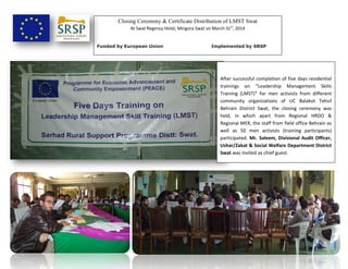 Closing Ceremony & Certificate Distribution of LMST Swat
At Swat Regency Hotel, Mingora Swat on March 31st
, 2014
Funded by European Union Implemented by SRSP
After successful completion of five days residential
trainings on “Leadership Management Skills
Training (LMST)” for men activists from different
community organizations of UC Balakot Tehsil
Behrain District Swat, the closing ceremony was
held, in which apart from Regional HRDO &
Regional MER, the staff from field office Behrain as
well as 50 men activists (training participants)
participated. Mr. Saleem, Divisional Audit Officer,
Ushar/Zakat & Social Welfare Department District
Swat was invited as chief guest.
 