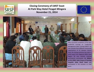 Closing Ceremony of LMST Swat
At Park Way Hotel Fizagat Mingora
November 21, 2014
After successful completion of five days
residential trainings on “Leadership
Management Skills Training (LMST)” for
men activists from different community
organizations of UC Islampur District
Swat, the closing ceremony was held, in
which apart from Regional HRDO Swat
Region, 50 men activists (training
participants) participated. Dr. Iftikhar
ud Din (DMS, Saidu Group of Teaching
Hospitals Saidu Sharif Swat) also
participated in the occasion as chief
guest.
 