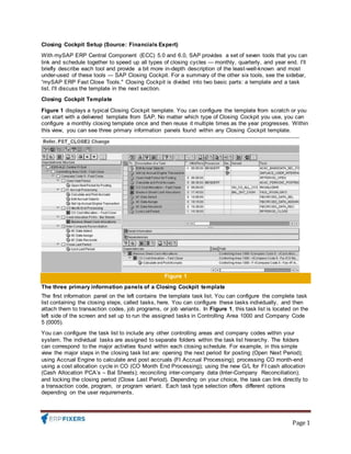 Page 1
Closing Cockpit Setup (Source: Financials Expert)
With mySAP ERP Central Component (ECC) 5.0 and 6.0, SAP provides a set of seven tools that you can
link and schedule together to speed up all types of closing cycles — monthly, quarterly, and year end. I’ll
briefly describe each tool and provide a bit more in-depth description of the least-well-known and most
under-used of these tools — SAP Closing Cockpit. For a summary of the other six tools, see the sidebar,
“mySAP ERP Fast Close Tools." Closing Cockpit is divided into two basic parts: a template and a task
list. I’ll discuss the template in the next section.
Closing Cockpit Template
Figure 1 displays a typical Closing Cockpit template. You can configure the template from scratch or you
can start with a delivered template from SAP. No matter which type of Closing Cockpit you use, you can
configure a monthly closing template once and then reuse it multiple times as the year progresses. Within
this view, you can see three primary information panels found within any Closing Cockpit template.
Figure 1
The three primary information panels of a Closing Cockpit template
The first information panel on the left contains the template task list. You can configure the complete task
list containing the closing steps, called tasks, here. You can configure these tasks individually, and then
attach them to transaction codes, job programs, or job variants. In Figure 1, this task list is located on the
left side of the screen and set up to run the assigned tasks in Controlling Area 1000 and Company Code
5 (0005).
You can configure the task list to include any other controlling areas and company codes within your
system. The individual tasks are assigned to separate folders within the task list hierarchy. The folders
can correspond to the major activities found within each closing schedule. For example, in this simple
view the major steps in the closing task list are: opening the next period for posting (Open Next Period);
using Accrual Engine to calculate and post accruals (FI Accrual Processing); processing CO month-end
using a cost allocation cycle in CO (CO Month End Processing); using the new G/L for FI cash allocation
(Cash Allocation PCA’s – Bal Sheets); reconciling inter-company data (Inter-Company Reconciliation);
and locking the closing period (Close Last Period). Depending on your choice, the task can link directly to
a transaction code, program, or program variant. Each task type selection offers different options
depending on the user requirements.
 