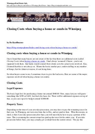 Winnipegs Real Estate Info
Info and Tips for Buyers and Sellers of Winnipeg Real Estate - https://blog.winnipeghomefinder.com
Closing Costs when buying a house or condo in Winnipeg
by Bo Kauffmann -
https://blog.winnipeghomefinder.com/closing-costs-when-buying-a-house-or-condo/
Closing costs when buying a house or condo in Winnipeg
I have found that many buyers are not aware of the fact that there are additional costs (called
Closing Costs) when buying a house or condo. I had always 'assumed' (I know...you're not
supposed to do that), that banks would counsel their clients as to the actual costs involved. Alas,
I learned that this is not always so. Blame the hectic market pace, under-staffing or any number
of things, but for whatever reason, it's not being done.
So when buyers come to me, I sometimes have to give the bad news. Here are some of the major
expenses involved when buying a home (or condo).
Closing Costs
Legal Expenses
The basic legal fees for purchasing a home run around $900.00 Now, many lawyers will quote
something like $399 or $449, but that's the basic fee. There will be additional expenses on top of
that, so you can expect to budget around $1000.00.
Property Taxes
Depending on the time of year you take possession, you may have to pay the remaining taxes for
that year. In Winnipeg, our taxes run from Jan to Dec, and are paid in June. What this means, in
short, is that if you take possession after June, you will most likely have to pay a portion of the
taxes. This is assuming the current owner has paid up the taxes for the entire year. If you take
possession before June, you may actually get a refund from the current owner. The joy this
1 / 3
 