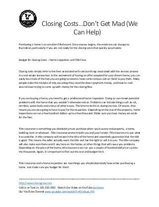 Closing Costs…Don’t Get Mad (We
Can Help)
Purchasing a home is an emotion filled event. Once escrow begins, the emotions can change to
frustration, particularly if you are not ready for the closing costs that quickly accumulate.

Budget for Closing Costs – Home Inspection and Title Fees

Closing costs simply refer to the fees associated with various things associated with the escrow process
in a real estate transaction. In the excitement of having an offer accepted for your dream home, you can
easily lose track of the fact you are going to need to have some serious cash on hand to pay them. Many
people make the mistake of only assuming they need the down payment money, and have to rush
around town trying to come up with money for the closing fees.

If you are buying a home, you need to get a professional home inspection. Doing so can reveal potential
problems with the home that you wouldn’t otherwise notice. Problems can include things such as rot,
termites, water leaks and a bevy of other issues. The time to do this is during escrow. Of course, that
means you are also going to have to pay for the inspection. Depending on the size of the property, home
inspections can run a few hundred dollars up to a few thousand. Make sure you have money set aside
for the fees.

Title insurance is something you absolutely must purchase when you buy any real property, a home,
building, land or whatever. Title insurance protects both you and your lender. Title insurance is just what
it sounds like. A title company will research the title of the home and essentially guarantee that the title
is good. This means the seller actually owns the title and has the right to sell it to you. The title company
will also make sure there aren’t any liens on the homes or other things that will cause you problems.
Depending on the price of the home, title insurance can run you a couple of hundred dollars or up into
the thousands. Again, it is important to find out the cost and budget for it.

Title insurance and a home inspection are two things you should absolutely have when purchasing a
home. Just make sure you budget for them.

=====================================================================================
http://www.closingcow.com
Call Us or Text Us 323-230-3502 Watch Our Video on YouTube click here
Our YouTube Channel www.youtube.com/watch?v=KVoSsqk_Pr0

 