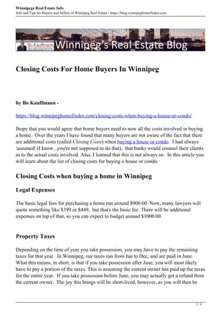 Winnipegs Real Estate Info
Info and Tips for Buyers and Sellers of Winnipeg Real Estate - https://blog.winnipeghomefinder.com
Closing Costs For Home Buyers In Winnipeg
by Bo Kauffmann -
https://blog.winnipeghomefinder.com/closing-costs-when-buying-a-house-or-condo/
Ihope that you would agree that home buyers need to now all the costs involved in buying
a home. Over the years I have found that many buyers are not aware of the fact that there
are additional costs (called Closing Costs) when buying a house or condo. I had always
'assumed' (I know...you're not supposed to do that), that banks would counsel their clients
as to the actual costs involved. Alas, I learned that this is not always so. In this article you
will learn about the list of closing costs for buying a house or condo.
Closing Costs when buying a home in Winnipeg
Legal Expenses
The basic legal fees for purchasing a home run around $900.00 Now, many lawyers will
quote something like $399 or $449, but that's the basic fee. There will be additional
expenses on top of that, so you can expect to budget around $1000.00.
Property Taxes
Depending on the time of year you take possession, you may have to pay the remaining
taxes for that year. In Winnipeg, our taxes run from Jan to Dec, and are paid in June.
What this means, in short, is that if you take possession after June, you will most likely
have to pay a portion of the taxes. This is assuming the current owner has paid up the taxes
for the entire year. If you take possession before June, you may actually get a refund from
the current owner. The joy this brings will be short-lived, however, as you will then be
2 / 8
 