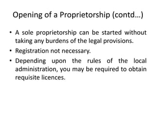 Opening of a Proprietorship (contd…)
• A sole proprietorship can be started without
  taking any burdens of the legal provisions.
• Registration not necessary.
• Depending upon the rules of the local
  administration, you may be required to obtain
  requisite licences.
 