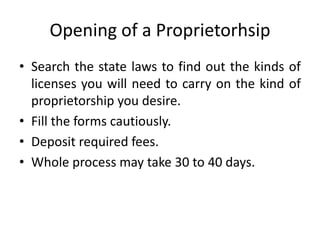 Opening of a Proprietorhsip
• Search the state laws to find out the kinds of
  licenses you will need to carry on the kind of
  proprietorship you desire.
• Fill the forms cautiously.
• Deposit required fees.
• Whole process may take 30 to 40 days.
 
