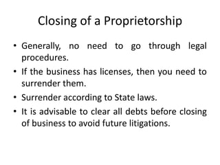 Closing of a Proprietorship
• Generally, no need to go through legal
  procedures.
• If the business has licenses, then you need to
  surrender them.
• Surrender according to State laws.
• It is advisable to clear all debts before closing
  of business to avoid future litigations.
 