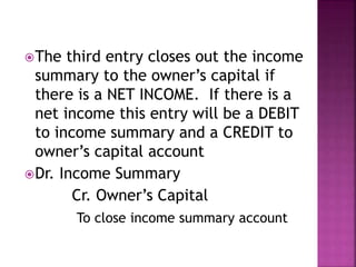 The third entry closes out the income
summary to the owner’s capital if
there is a NET INCOME. If there is a
net income this entry will be a DEBIT
to income summary and a CREDIT to
owner’s capital account
Dr. Income Summary
Cr. Owner’s Capital
To close income summary account
 