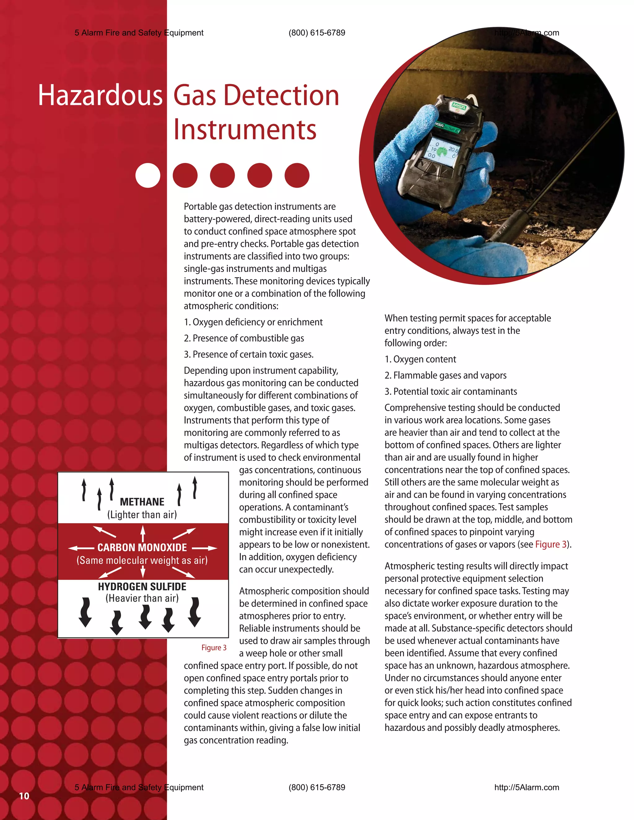 5 Alarm Fire and Safety Equipment                      (800) 615-6789                                    http://5Alarm.com




     Hazardous Gas Detection
               Instruments

                                  Portable gas detection instruments are
                                  battery-powered, direct-reading units used
                                  to conduct confined space atmosphere spot
                                  and pre-entry checks. Portable gas detection
                                  instruments are classified into two groups:
                                  single-gas instruments and multigas
                                  instruments. These monitoring devices typically
                                  monitor one or a combination of the following
                                  atmospheric conditions:
                                  1. Oxygen deficiency or enrichment                When testing permit spaces for acceptable
                                                                                    entry conditions, always test in the
                                  2. Presence of combustible gas                    following order:
                                  3. Presence of certain toxic gases.               1. Oxygen content
                                Depending upon instrument capability,               2. Flammable gases and vapors
                                hazardous gas monitoring can be conducted
                                simultaneously for different combinations of        3. Potential toxic air contaminants
                                oxygen, combustible gases, and toxic gases.         Comprehensive testing should be conducted
                                Instruments that perform this type of               in various work area locations. Some gases
                                monitoring are commonly referred to as              are heavier than air and tend to collect at the
                                multigas detectors. Regardless of which type        bottom of confined spaces. Others are lighter
                                of instrument is used to check environmental        than air and are usually found in higher
                                              gas concentrations, continuous        concentrations near the top of confined spaces.
                                              monitoring should be performed        Still others are the same molecular weight as
                                              during all confined space             air and can be found in varying concentrations
                 METHANE                      operations. A contaminant’s           throughout confined spaces. Test samples
             (Lighter than air)               combustibility or toxicity level      should be drawn at the top, middle, and bottom
                                              might increase even if it initially   of confined spaces to pinpoint varying
           CARBON MONOXIDE                    appears to be low or nonexistent.     concentrations of gases or vapors (see Figure 3).
       (Same molecular weight as air)         In addition, oxygen deficiency
                                              can occur unexpectedly.               Atmospheric testing results will directly impact
                                                                                    personal protective equipment selection
            HYDROGEN SULFIDE                    Atmospheric composition should      necessary for confined space tasks. Testing may
             (Heavier than air)                 be determined in confined space     also dictate worker exposure duration to the
                                                atmospheres prior to entry.         space’s environment, or whether entry will be
                                                Reliable instruments should be      made at all. Substance-specific detectors should
                                                used to draw air samples through    be used whenever actual contaminants have
                                       Figure 3
                                                a weep hole or other small          been identified. Assume that every confined
                                  confined space entry port. If possible, do not    space has an unknown, hazardous atmosphere.
                                  open confined space entry portals prior to        Under no circumstances should anyone enter
                                  completing this step. Sudden changes in           or even stick his/her head into confined space
                                  confined space atmospheric composition            for quick looks; such action constitutes confined
                                  could cause violent reactions or dilute the       space entry and can expose entrants to
                                  contaminants within, giving a false low initial   hazardous and possibly deadly atmospheres.
                                  gas concentration reading.



       5 Alarm Fire and Safety Equipment                      (800) 615-6789                                    http://5Alarm.com
10
 