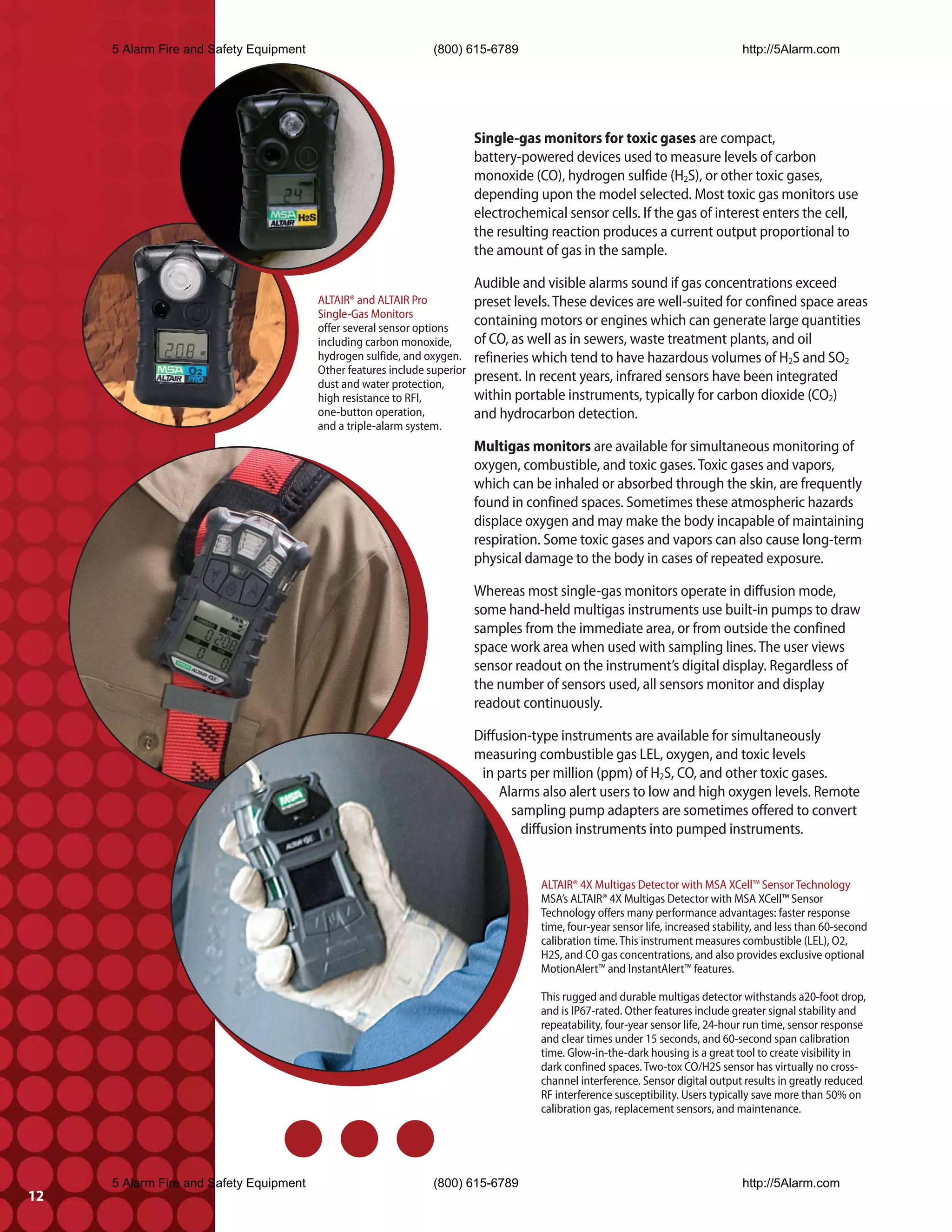 5 Alarm Fire and Safety Equipment                           (800) 615-6789                                                     http://5Alarm.com




                                                                           Single-gas monitors for toxic gases are compact,
                                                                           battery-powered devices used to measure levels of carbon
                                                                           monoxide (CO), hydrogen sulfide (H2S), or other toxic gases,
                                                                           depending upon the model selected. Most toxic gas monitors use
                                                                           electrochemical sensor cells. If the gas of interest enters the cell,
                                                                           the resulting reaction produces a current output proportional to
                                                                           the amount of gas in the sample.

                                                                           Audible and visible alarms sound if gas concentrations exceed
                                         ALTAIR® and ALTAIR Pro            preset levels. These devices are well-suited for confined space areas
                                         Single-Gas Monitors
                                         offer several sensor options
                                                                           containing motors or engines which can generate large quantities
                                         including carbon monoxide,        of CO, as well as in sewers, waste treatment plants, and oil
                                         hydrogen sulfide, and oxygen.     refineries which tend to have hazardous volumes of H2S and SO2
                                         Other features include superior
                                         dust and water protection,
                                                                           present. In recent years, infrared sensors have been integrated
                                         high resistance to RFI,           within portable instruments, typically for carbon dioxide (CO2)
                                         one-button operation,             and hydrocarbon detection.
                                         and a triple-alarm system.
                                                                           Multigas monitors are available for simultaneous monitoring of
                                                                           oxygen, combustible, and toxic gases. Toxic gases and vapors,
                                                                           which can be inhaled or absorbed through the skin, are frequently
                                                                           found in confined spaces. Sometimes these atmospheric hazards
                                                                           displace oxygen and may make the body incapable of maintaining
                                                                           respiration. Some toxic gases and vapors can also cause long-term
                                                                           physical damage to the body in cases of repeated exposure.

                                                                           Whereas most single-gas monitors operate in diffusion mode,
                                                                           some hand-held multigas instruments use built-in pumps to draw
                                                                           samples from the immediate area, or from outside the confined
                                                                           space work area when used with sampling lines. The user views
                                                                           sensor readout on the instrument’s digital display. Regardless of
                                                                           the number of sensors used, all sensors monitor and display
                                                                           readout continuously.

                                                                           Diffusion-type instruments are available for simultaneously
                                                                           measuring combustible gas LEL, oxygen, and toxic levels
                                                                            in parts per million (ppm) of H2S, CO, and other toxic gases.
                                                                                Alarms also alert users to low and high oxygen levels. Remote
                                                                                  sampling pump adapters are sometimes offered to convert
                                                                                    diffusion instruments into pumped instruments.


                                                                                       ALTAIR® 4X Multigas Detector with MSA XCell™ Sensor Technology
                                                                                       MSA’s ALTAIR® 4X Multigas Detector with MSA XCell™ Sensor
                                                                                       Technology offers many performance advantages: faster response
                                                                                       time, four-year sensor life, increased stability, and less than 60-second
                                                                                       calibration time. This instrument measures combustible (LEL), O2,
                                                                                       H2S, and CO gas concentrations, and also provides exclusive optional
                                                                                       MotionAlert™ and InstantAlert™ features.

                                                                                       This rugged and durable multigas detector withstands a20-foot drop,
                                                                                       and is IP67-rated. Other features include greater signal stability and
                                                                                       repeatability, four-year sensor life, 24-hour run time, sensor response
                                                                                       and clear times under 15 seconds, and 60-second span calibration
                                                                                       time. Glow-in-the-dark housing is a great tool to create visibility in
                                                                                       dark confined spaces. Two-tox CO/H2S sensor has virtually no cross-
                                                                                       channel interference. Sensor digital output results in greatly reduced
                                                                                       RF interference susceptibility. Users typically save more than 50% on
                                                                                       calibration gas, replacement sensors, and maintenance.




     5 Alarm Fire and Safety Equipment                           (800) 615-6789                                                     http://5Alarm.com
12
 
