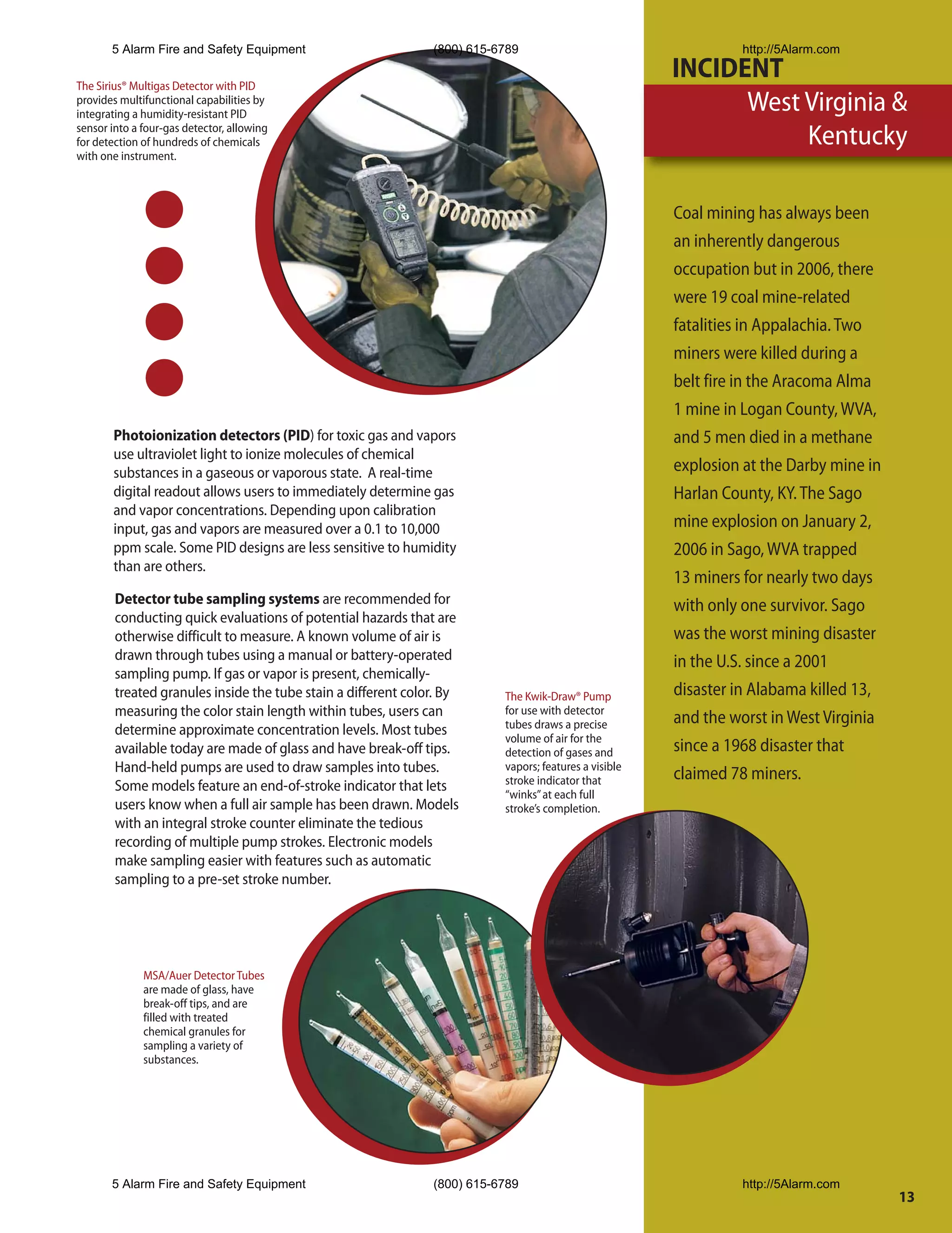 5 Alarm Fire and Safety Equipment                       (800) 615-6789                                   http://5Alarm.com

The Sirius® Multigas Detector with PID
                                                                                                       INCIDENT
provides multifunctional capabilities by
integrating a humidity-resistant PID
                                                                                                             West Virginia &
sensor into a four-gas detector, allowing
for detection of hundreds of chemicals                                                                            Kentucky
with one instrument.



                                                                                                       Coal mining has always been
                                                                                                       an inherently dangerous
                                                                                                       occupation but in 2006, there
                                                                                                       were 19 coal mine-related
                                                                                                       fatalities in Appalachia. Two
                                                                                                       miners were killed during a
                                                                                                       belt fire in the Aracoma Alma
                                                                                                       1 mine in Logan County, WVA,
       Photoionization detectors (PID) for toxic gas and vapors                                        and 5 men died in a methane
       use ultraviolet light to ionize molecules of chemical
       substances in a gaseous or vaporous state. A real-time                                          explosion at the Darby mine in
       digital readout allows users to immediately determine gas                                       Harlan County, KY. The Sago
       and vapor concentrations. Depending upon calibration
       input, gas and vapors are measured over a 0.1 to 10,000                                         mine explosion on January 2,
       ppm scale. Some PID designs are less sensitive to humidity                                      2006 in Sago, WVA trapped
       than are others.
                                                                                                       13 miners for nearly two days
        Detector tube sampling systems are recommended for                                             with only one survivor. Sago
        conducting quick evaluations of potential hazards that are
        otherwise difficult to measure. A known volume of air is                                       was the worst mining disaster
        drawn through tubes using a manual or battery-operated                                         in the U.S. since a 2001
        sampling pump. If gas or vapor is present, chemically-
        treated granules inside the tube stain a different color. By      The Kwik-Draw® Pump          disaster in Alabama killed 13,
        measuring the color stain length within tubes, users can          for use with detector
                                                                                                       and the worst in West Virginia
        determine approximate concentration levels. Most tubes            tubes draws a precise
                                                                          volume of air for the
        available today are made of glass and have break-off tips.        detection of gases and       since a 1968 disaster that
        Hand-held pumps are used to draw samples into tubes.              vapors; features a visible
                                                                                                       claimed 78 miners.
        Some models feature an end-of-stroke indicator that lets          stroke indicator that
                                                                          “winks” at each full
        users know when a full air sample has been drawn. Models          stroke’s completion.
        with an integral stroke counter eliminate the tedious
        recording of multiple pump strokes. Electronic models
        make sampling easier with features such as automatic
        sampling to a pre-set stroke number.




              MSA/Auer Detector Tubes
              are made of glass, have
              break-off tips, and are
              filled with treated
              chemical granules for
              sampling a variety of
              substances.




       5 Alarm Fire and Safety Equipment                       (800) 615-6789                                   http://5Alarm.com
                                                                                                                                        13
 