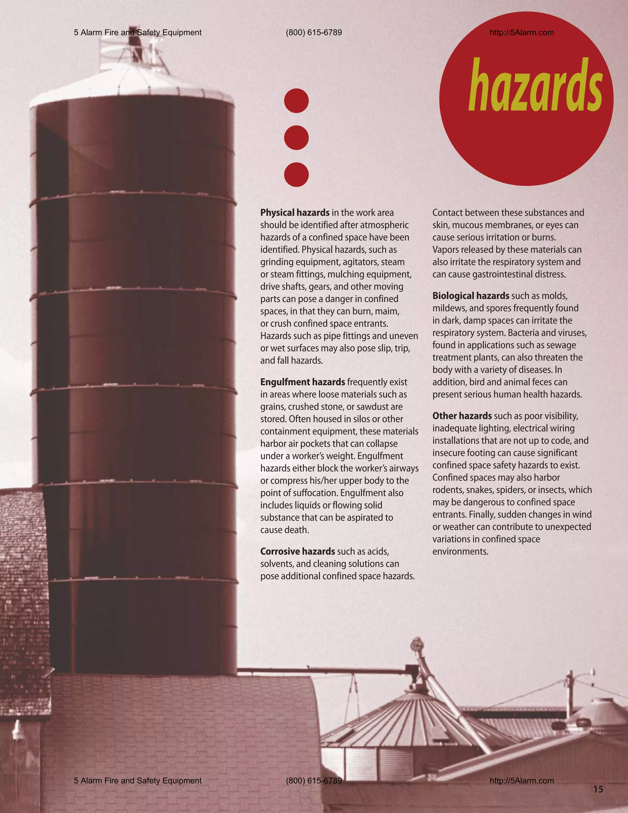 5 Alarm Fire and Safety Equipment         (800) 615-6789                                       http://5Alarm.com




                                                                                         hazards
                                    Physical hazards in the work area           Contact between these substances and
                                    should be identified after atmospheric      skin, mucous membranes, or eyes can
                                    hazards of a confined space have been       cause serious irritation or burns.
                                    identified. Physical hazards, such as       Vapors released by these materials can
                                    grinding equipment, agitators, steam        also irritate the respiratory system and
                                    or steam fittings, mulching equipment,      can cause gastrointestinal distress.
                                    drive shafts, gears, and other moving
                                    parts can pose a danger in confined         Biological hazards such as molds,
                                    spaces, in that they can burn, maim,        mildews, and spores frequently found
                                    or crush confined space entrants.           in dark, damp spaces can irritate the
                                    Hazards such as pipe fittings and uneven    respiratory system. Bacteria and viruses,
                                    or wet surfaces may also pose slip, trip,   found in applications such as sewage
                                    and fall hazards.                           treatment plants, can also threaten the
                                                                                body with a variety of diseases. In
                                    Engulfment hazards frequently exist         addition, bird and animal feces can
                                    in areas where loose materials such as      present serious human health hazards.
                                    grains, crushed stone, or sawdust are
                                    stored. Often housed in silos or other      Other hazards such as poor visibility,
                                    containment equipment, these materials      inadequate lighting, electrical wiring
                                    harbor air pockets that can collapse        installations that are not up to code, and
                                    under a worker’s weight. Engulfment         insecure footing can cause significant
                                    hazards either block the worker’s airways   confined space safety hazards to exist.
                                    or compress his/her upper body to the       Confined spaces may also harbor
                                    point of suffocation. Engulfment also       rodents, snakes, spiders, or insects, which
                                    includes liquids or flowing solid           may be dangerous to confined space
                                    substance that can be aspirated to          entrants. Finally, sudden changes in wind
                                    cause death.                                or weather can contribute to unexpected
                                                                                variations in confined space
                                    Corrosive hazards such as acids,            environments.
                                    solvents, and cleaning solutions can
                                    pose additional confined space hazards.




5 Alarm Fire and Safety Equipment         (800) 615-6789                                       http://5Alarm.com
                                                                                                                              15
 