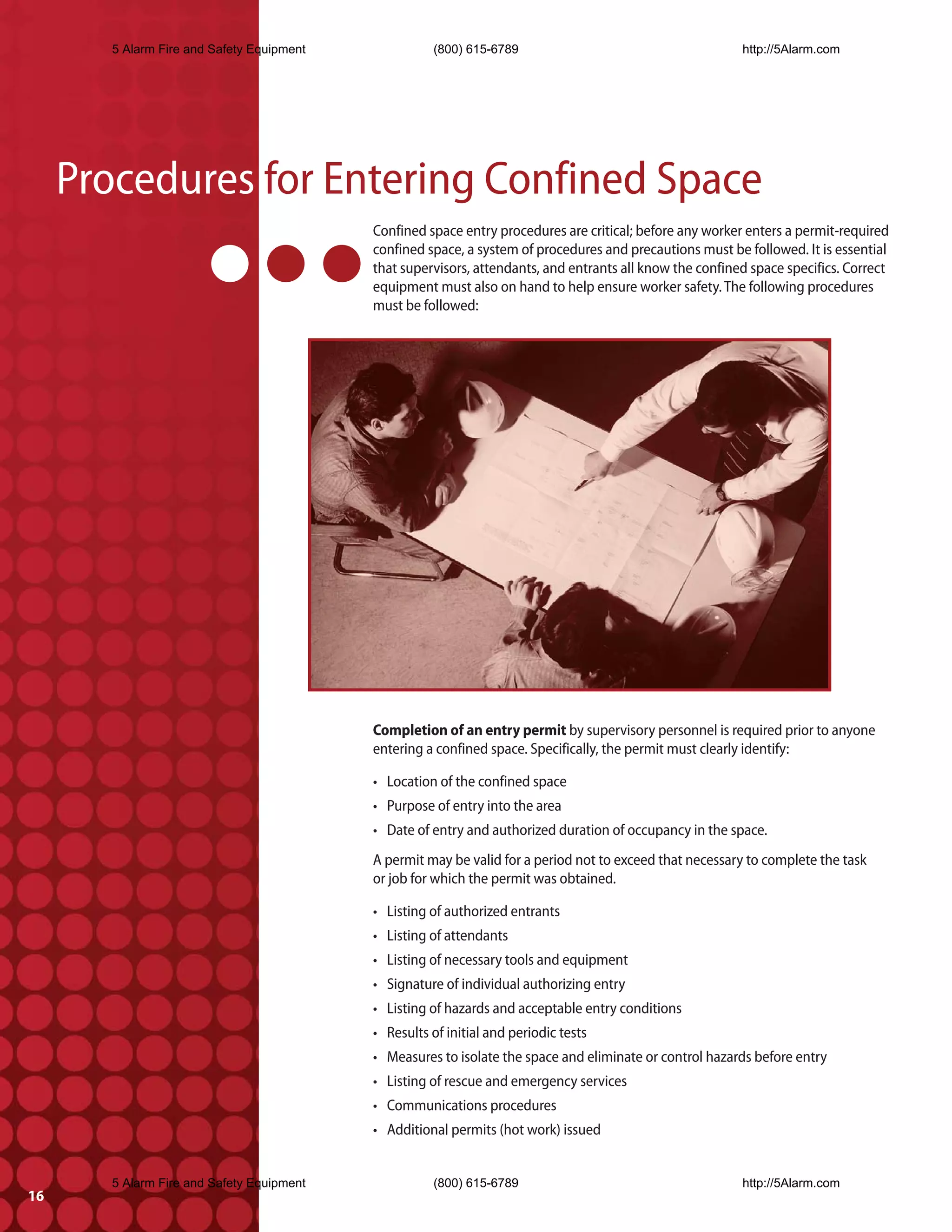 5 Alarm Fire and Safety Equipment              (800) 615-6789                                      http://5Alarm.com




     Procedures for Entering Confined Space
                                            Confined space entry procedures are critical; before any worker enters a permit-required
                                            confined space, a system of procedures and precautions must be followed. It is essential
                                            that supervisors, attendants, and entrants all know the confined space specifics. Correct
                                            equipment must also on hand to help ensure worker safety. The following procedures
                                            must be followed:




                                            Completion of an entry permit by supervisory personnel is required prior to anyone
                                            entering a confined space. Specifically, the permit must clearly identify:

                                            • Location of the confined space
                                            • Purpose of entry into the area
                                            • Date of entry and authorized duration of occupancy in the space.
                                            A permit may be valid for a period not to exceed that necessary to complete the task
                                            or job for which the permit was obtained.

                                            • Listing of authorized entrants
                                            • Listing of attendants
                                            • Listing of necessary tools and equipment
                                            • Signature of individual authorizing entry
                                            • Listing of hazards and acceptable entry conditions
                                            • Results of initial and periodic tests
                                            • Measures to isolate the space and eliminate or control hazards before entry
                                            • Listing of rescue and emergency services
                                            • Communications procedures
                                            • Additional permits (hot work) issued


        5 Alarm Fire and Safety Equipment              (800) 615-6789                                      http://5Alarm.com
16
 