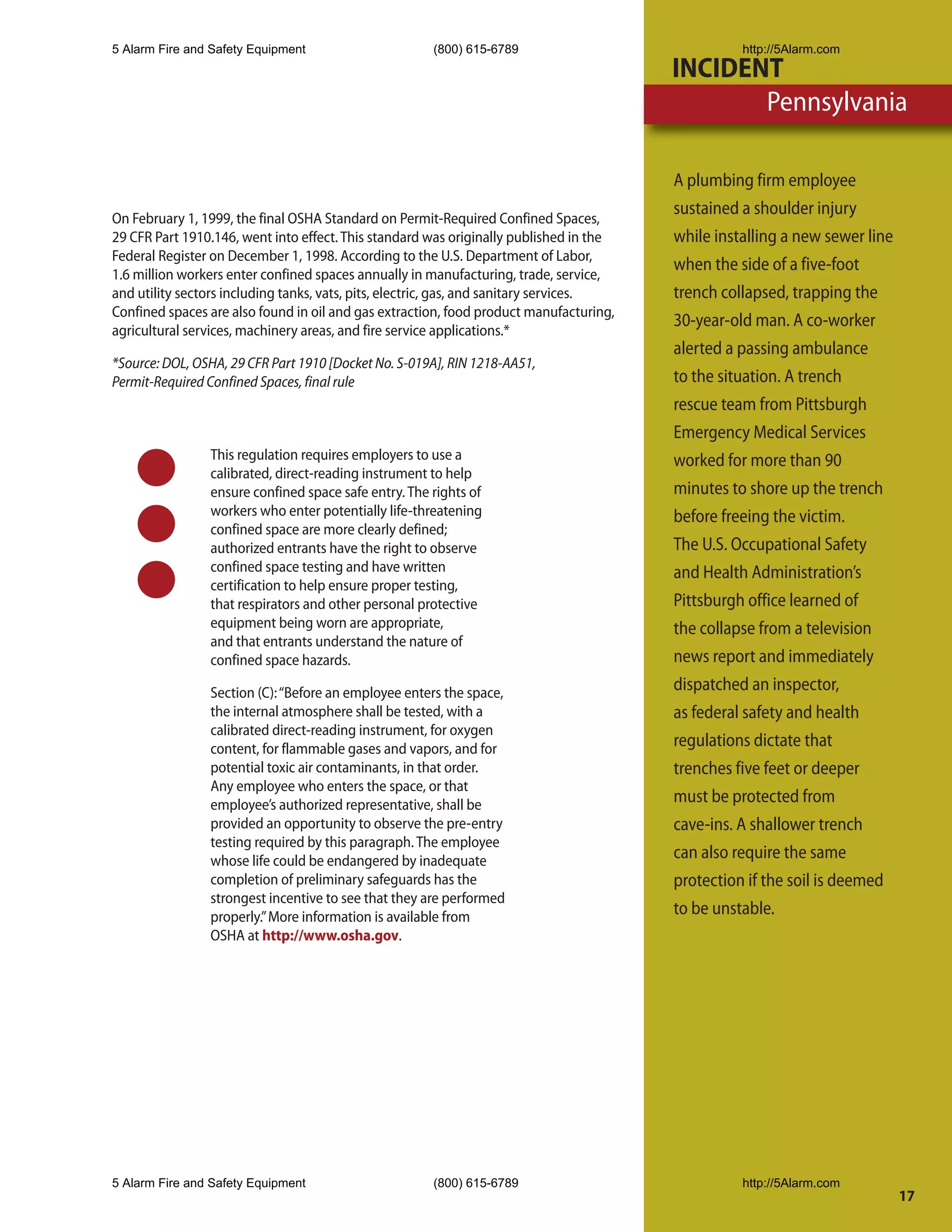 5 Alarm Fire and Safety Equipment                      (800) 615-6789                              http://5Alarm.com
                                                                                         INCIDENT
                                                                                                Pennsylvania

                                                                                         A plumbing firm employee
                                                                                         sustained a shoulder injury
On February 1, 1999, the final OSHA Standard on Permit-Required Confined Spaces,
29 CFR Part 1910.146, went into effect. This standard was originally published in the    while installing a new sewer line
Federal Register on December 1, 1998. According to the U.S. Department of Labor,
                                                                                         when the side of a five-foot
1.6 million workers enter confined spaces annually in manufacturing, trade, service,
and utility sectors including tanks, vats, pits, electric, gas, and sanitary services.   trench collapsed, trapping the
Confined spaces are also found in oil and gas extraction, food product manufacturing,
                                                                                         30-year-old man. A co-worker
agricultural services, machinery areas, and fire service applications.*
                                                                                         alerted a passing ambulance
*Source: DOL, OSHA, 29 CFR Part 1910 [Docket No. S-019A], RIN 1218-AA51,
Permit-Required Confined Spaces, final rule                                              to the situation. A trench
                                                                                         rescue team from Pittsburgh
                                                                                         Emergency Medical Services
                This regulation requires employers to use a                              worked for more than 90
                calibrated, direct-reading instrument to help
                ensure confined space safe entry. The rights of                          minutes to shore up the trench
                workers who enter potentially life-threatening                           before freeing the victim.
                confined space are more clearly defined;
                authorized entrants have the right to observe                            The U.S. Occupational Safety
                confined space testing and have written                                  and Health Administration’s
                certification to help ensure proper testing,
                that respirators and other personal protective                           Pittsburgh office learned of
                equipment being worn are appropriate,                                    the collapse from a television
                and that entrants understand the nature of
                confined space hazards.                                                  news report and immediately
                Section (C): “Before an employee enters the space,                       dispatched an inspector,
                the internal atmosphere shall be tested, with a                          as federal safety and health
                calibrated direct-reading instrument, for oxygen
                content, for flammable gases and vapors, and for                         regulations dictate that
                potential toxic air contaminants, in that order.                         trenches five feet or deeper
                Any employee who enters the space, or that
                employee’s authorized representative, shall be                           must be protected from
                provided an opportunity to observe the pre-entry                         cave-ins. A shallower trench
                testing required by this paragraph. The employee
                whose life could be endangered by inadequate                             can also require the same
                completion of preliminary safeguards has the                             protection if the soil is deemed
                strongest incentive to see that they are performed
                properly.” More information is available from                            to be unstable.
                OSHA at http://www.osha.gov.




5 Alarm Fire and Safety Equipment                      (800) 615-6789                              http://5Alarm.com
                                                                                                                             17
 