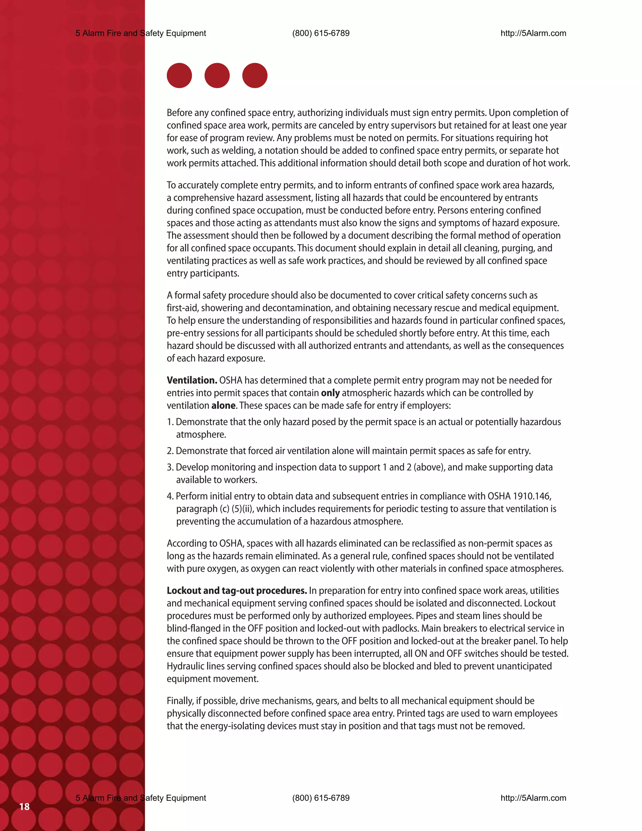 5 Alarm Fire and Safety Equipment                       (800) 615-6789                                          http://5Alarm.com




                            Before any confined space entry, authorizing individuals must sign entry permits. Upon completion of
                            confined space area work, permits are canceled by entry supervisors but retained for at least one year
                            for ease of program review. Any problems must be noted on permits. For situations requiring hot
                            work, such as welding, a notation should be added to confined space entry permits, or separate hot
                            work permits attached. This additional information should detail both scope and duration of hot work.

                            To accurately complete entry permits, and to inform entrants of confined space work area hazards,
                            a comprehensive hazard assessment, listing all hazards that could be encountered by entrants
                            during confined space occupation, must be conducted before entry. Persons entering confined
                            spaces and those acting as attendants must also know the signs and symptoms of hazard exposure.
                            The assessment should then be followed by a document describing the formal method of operation
                            for all confined space occupants. This document should explain in detail all cleaning, purging, and
                            ventilating practices as well as safe work practices, and should be reviewed by all confined space
                            entry participants.

                            A formal safety procedure should also be documented to cover critical safety concerns such as
                            first-aid, showering and decontamination, and obtaining necessary rescue and medical equipment.
                            To help ensure the understanding of responsibilities and hazards found in particular confined spaces,
                            pre-entry sessions for all participants should be scheduled shortly before entry. At this time, each
                            hazard should be discussed with all authorized entrants and attendants, as well as the consequences
                            of each hazard exposure.

                            Ventilation. OSHA has determined that a complete permit entry program may not be needed for
                            entries into permit spaces that contain only atmospheric hazards which can be controlled by
                            ventilation alone. These spaces can be made safe for entry if employers:
                            1. Demonstrate that the only hazard posed by the permit space is an actual or potentially hazardous
                               atmosphere.
                            2. Demonstrate that forced air ventilation alone will maintain permit spaces as safe for entry.
                            3. Develop monitoring and inspection data to support 1 and 2 (above), and make supporting data
                               available to workers.
                            4. Perform initial entry to obtain data and subsequent entries in compliance with OSHA 1910.146,
                               paragraph (c) (5)(ii), which includes requirements for periodic testing to assure that ventilation is
                               preventing the accumulation of a hazardous atmosphere.

                            According to OSHA, spaces with all hazards eliminated can be reclassified as non-permit spaces as
                            long as the hazards remain eliminated. As a general rule, confined spaces should not be ventilated
                            with pure oxygen, as oxygen can react violently with other materials in confined space atmospheres.

                            Lockout and tag-out procedures. In preparation for entry into confined space work areas, utilities
                            and mechanical equipment serving confined spaces should be isolated and disconnected. Lockout
                            procedures must be performed only by authorized employees. Pipes and steam lines should be
                            blind-flanged in the OFF position and locked-out with padlocks. Main breakers to electrical service in
                            the confined space should be thrown to the OFF position and locked-out at the breaker panel. To help
                            ensure that equipment power supply has been interrupted, all ON and OFF switches should be tested.
                            Hydraulic lines serving confined spaces should also be blocked and bled to prevent unanticipated
                            equipment movement.

                            Finally, if possible, drive mechanisms, gears, and belts to all mechanical equipment should be
                            physically disconnected before confined space area entry. Printed tags are used to warn employees
                            that the energy-isolating devices must stay in position and that tags must not be removed.




     5 Alarm Fire and Safety Equipment                       (800) 615-6789                                          http://5Alarm.com
18
 