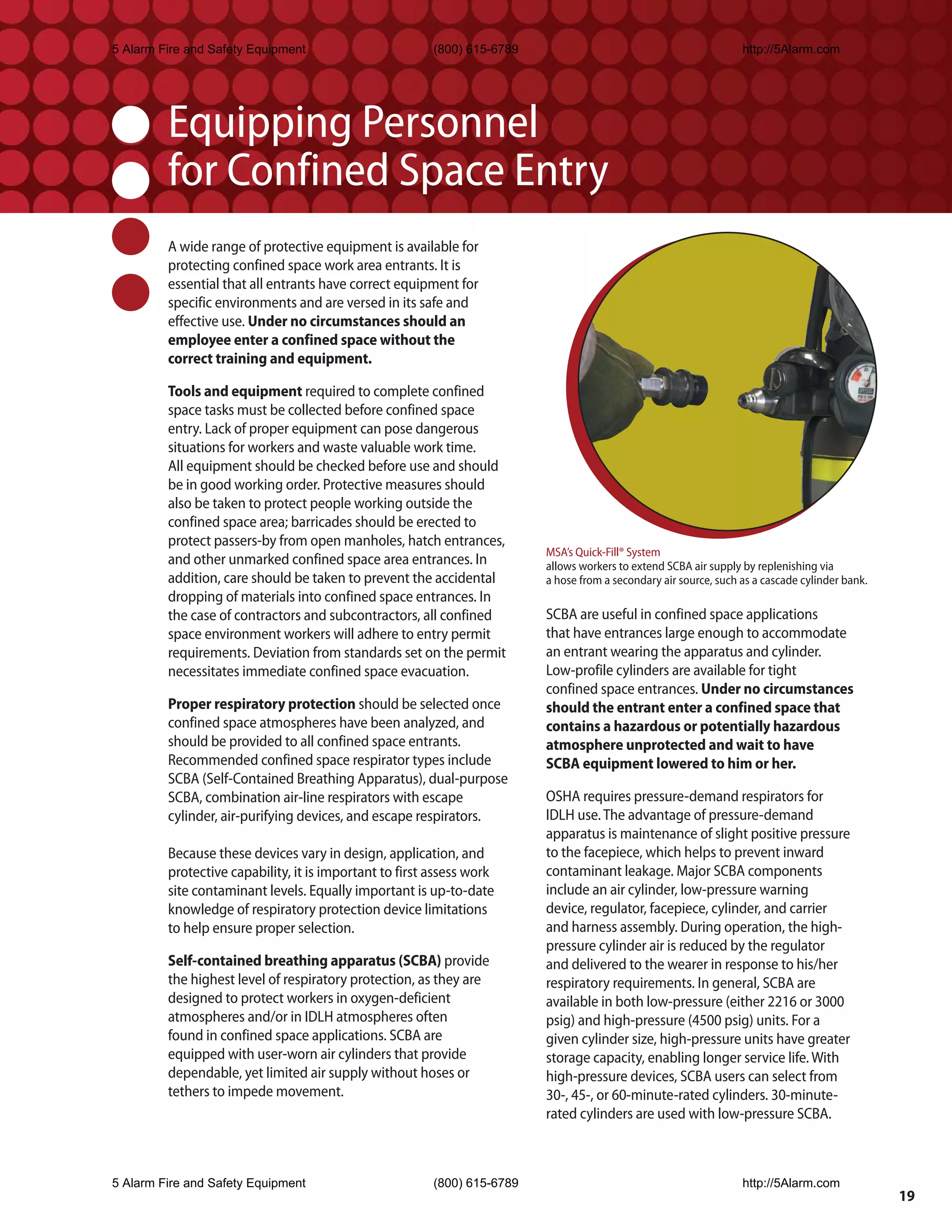 5 Alarm Fire and Safety Equipment                        (800) 615-6789                                            http://5Alarm.com




         Equipping Personnel
         for Confined Space Entry
         A wide range of protective equipment is available for
         protecting confined space work area entrants. It is
         essential that all entrants have correct equipment for
         specific environments and are versed in its safe and
         effective use. Under no circumstances should an
         employee enter a confined space without the
         correct training and equipment.

         Tools and equipment required to complete confined
         space tasks must be collected before confined space
         entry. Lack of proper equipment can pose dangerous
         situations for workers and waste valuable work time.
         All equipment should be checked before use and should
         be in good working order. Protective measures should
         also be taken to protect people working outside the
         confined space area; barricades should be erected to
         protect passers-by from open manholes, hatch entrances,
                                                                          MSA’s Quick-Fill® System
         and other unmarked confined space area entrances. In             allows workers to extend SCBA air supply by replenishing via
         addition, care should be taken to prevent the accidental         a hose from a secondary air source, such as a cascade cylinder bank.
         dropping of materials into confined space entrances. In
         the case of contractors and subcontractors, all confined         SCBA are useful in confined space applications
         space environment workers will adhere to entry permit            that have entrances large enough to accommodate
         requirements. Deviation from standards set on the permit         an entrant wearing the apparatus and cylinder.
         necessitates immediate confined space evacuation.                Low-profile cylinders are available for tight
                                                                          confined space entrances. Under no circumstances
         Proper respiratory protection should be selected once            should the entrant enter a confined space that
         confined space atmospheres have been analyzed, and               contains a hazardous or potentially hazardous
         should be provided to all confined space entrants.               atmosphere unprotected and wait to have
         Recommended confined space respirator types include              SCBA equipment lowered to him or her.
         SCBA (Self-Contained Breathing Apparatus), dual-purpose
         SCBA, combination air-line respirators with escape               OSHA requires pressure-demand respirators for
         cylinder, air-purifying devices, and escape respirators.         IDLH use. The advantage of pressure-demand
                                                                          apparatus is maintenance of slight positive pressure
         Because these devices vary in design, application, and           to the facepiece, which helps to prevent inward
         protective capability, it is important to first assess work      contaminant leakage. Major SCBA components
         site contaminant levels. Equally important is up-to-date         include an air cylinder, low-pressure warning
         knowledge of respiratory protection device limitations           device, regulator, facepiece, cylinder, and carrier
         to help ensure proper selection.                                 and harness assembly. During operation, the high-
                                                                          pressure cylinder air is reduced by the regulator
         Self-contained breathing apparatus (SCBA) provide                and delivered to the wearer in response to his/her
         the highest level of respiratory protection, as they are         respiratory requirements. In general, SCBA are
         designed to protect workers in oxygen-deficient                  available in both low-pressure (either 2216 or 3000
         atmospheres and/or in IDLH atmospheres often                     psig) and high-pressure (4500 psig) units. For a
         found in confined space applications. SCBA are                   given cylinder size, high-pressure units have greater
         equipped with user-worn air cylinders that provide               storage capacity, enabling longer service life. With
         dependable, yet limited air supply without hoses or              high-pressure devices, SCBA users can select from
         tethers to impede movement.                                      30-, 45-, or 60-minute-rated cylinders. 30-minute-
                                                                          rated cylinders are used with low-pressure SCBA.



5 Alarm Fire and Safety Equipment                        (800) 615-6789                                            http://5Alarm.com
                                                                                                                                                 19
 