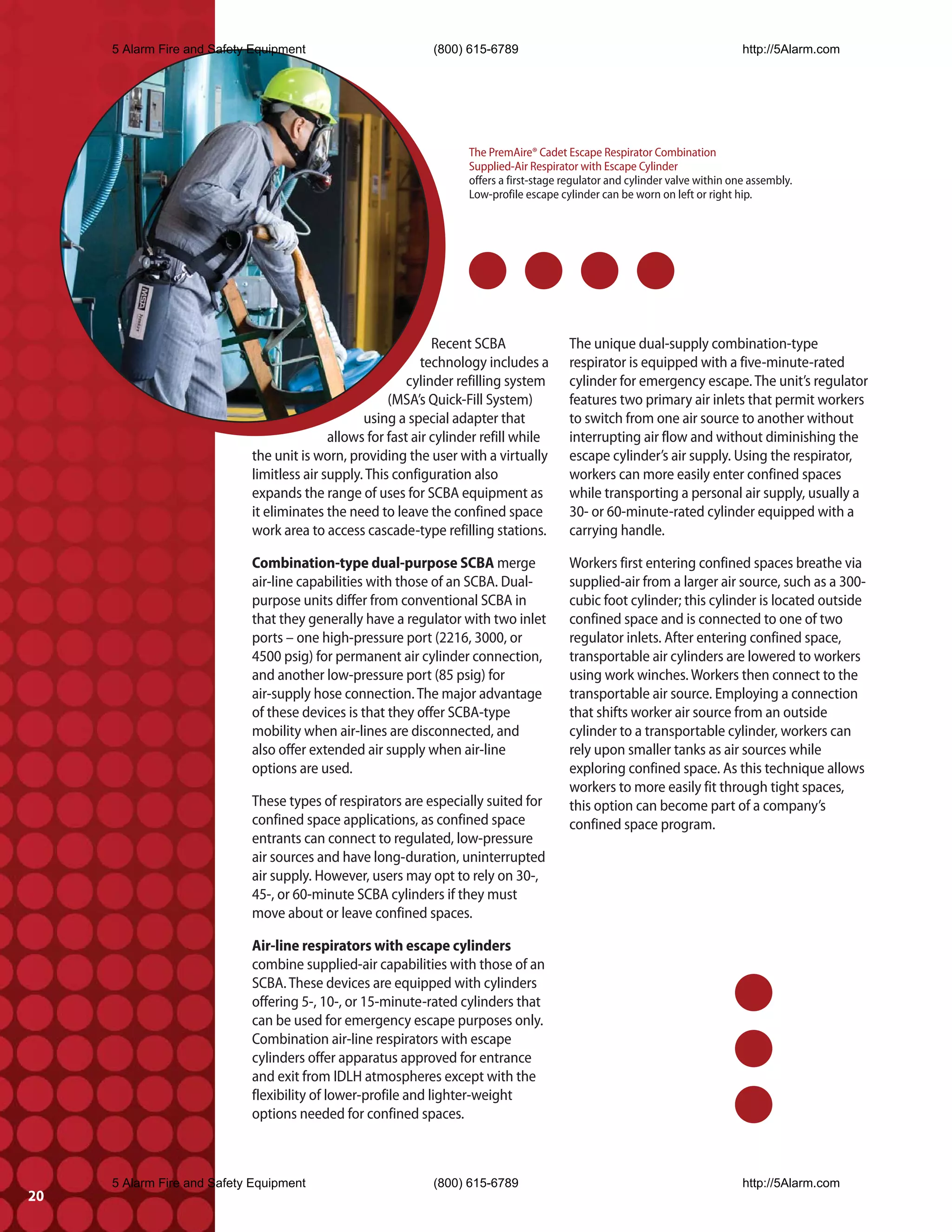 5 Alarm Fire and Safety Equipment                        (800) 615-6789                                                   http://5Alarm.com




                                                                    The PremAire® Cadet Escape Respirator Combination
                                                                    Supplied-Air Respirator with Escape Cylinder
                                                                    offers a first-stage regulator and cylinder valve within one assembly.
                                                                    Low-profile escape cylinder can be worn on left or right hip.




                                                               Recent SCBA               The unique dual-supply combination-type
                                                             technology includes a       respirator is equipped with a five-minute-rated
                                                          cylinder refilling system      cylinder for emergency escape. The unit’s regulator
                                                      (MSA’s Quick-Fill System)          features two primary air inlets that permit workers
                                                 using a special adapter that            to switch from one air source to another without
                                           allows for fast air cylinder refill while     interrupting air flow and without diminishing the
                            the unit is worn, providing the user with a virtually        escape cylinder’s air supply. Using the respirator,
                            limitless air supply. This configuration also                workers can more easily enter confined spaces
                            expands the range of uses for SCBA equipment as              while transporting a personal air supply, usually a
                            it eliminates the need to leave the confined space           30- or 60-minute-rated cylinder equipped with a
                            work area to access cascade-type refilling stations.         carrying handle.

                            Combination-type dual-purpose SCBA merge                     Workers first entering confined spaces breathe via
                            air-line capabilities with those of an SCBA. Dual-           supplied-air from a larger air source, such as a 300-
                            purpose units differ from conventional SCBA in               cubic foot cylinder; this cylinder is located outside
                            that they generally have a regulator with two inlet          confined space and is connected to one of two
                            ports – one high-pressure port (2216, 3000, or               regulator inlets. After entering confined space,
                            4500 psig) for permanent air cylinder connection,            transportable air cylinders are lowered to workers
                            and another low-pressure port (85 psig) for                  using work winches. Workers then connect to the
                            air-supply hose connection. The major advantage              transportable air source. Employing a connection
                            of these devices is that they offer SCBA-type                that shifts worker air source from an outside
                            mobility when air-lines are disconnected, and                cylinder to a transportable cylinder, workers can
                            also offer extended air supply when air-line                 rely upon smaller tanks as air sources while
                            options are used.                                            exploring confined space. As this technique allows
                                                                                         workers to more easily fit through tight spaces,
                            These types of respirators are especially suited for         this option can become part of a company’s
                            confined space applications, as confined space               confined space program.
                            entrants can connect to regulated, low-pressure
                            air sources and have long-duration, uninterrupted
                            air supply. However, users may opt to rely on 30-,
                            45-, or 60-minute SCBA cylinders if they must
                            move about or leave confined spaces.

                            Air-line respirators with escape cylinders
                            combine supplied-air capabilities with those of an
                            SCBA. These devices are equipped with cylinders
                            offering 5-, 10-, or 15-minute-rated cylinders that
                            can be used for emergency escape purposes only.
                            Combination air-line respirators with escape
                            cylinders offer apparatus approved for entrance
                            and exit from IDLH atmospheres except with the
                            flexibility of lower-profile and lighter-weight
                            options needed for confined spaces.



     5 Alarm Fire and Safety Equipment                        (800) 615-6789                                                   http://5Alarm.com
20
 