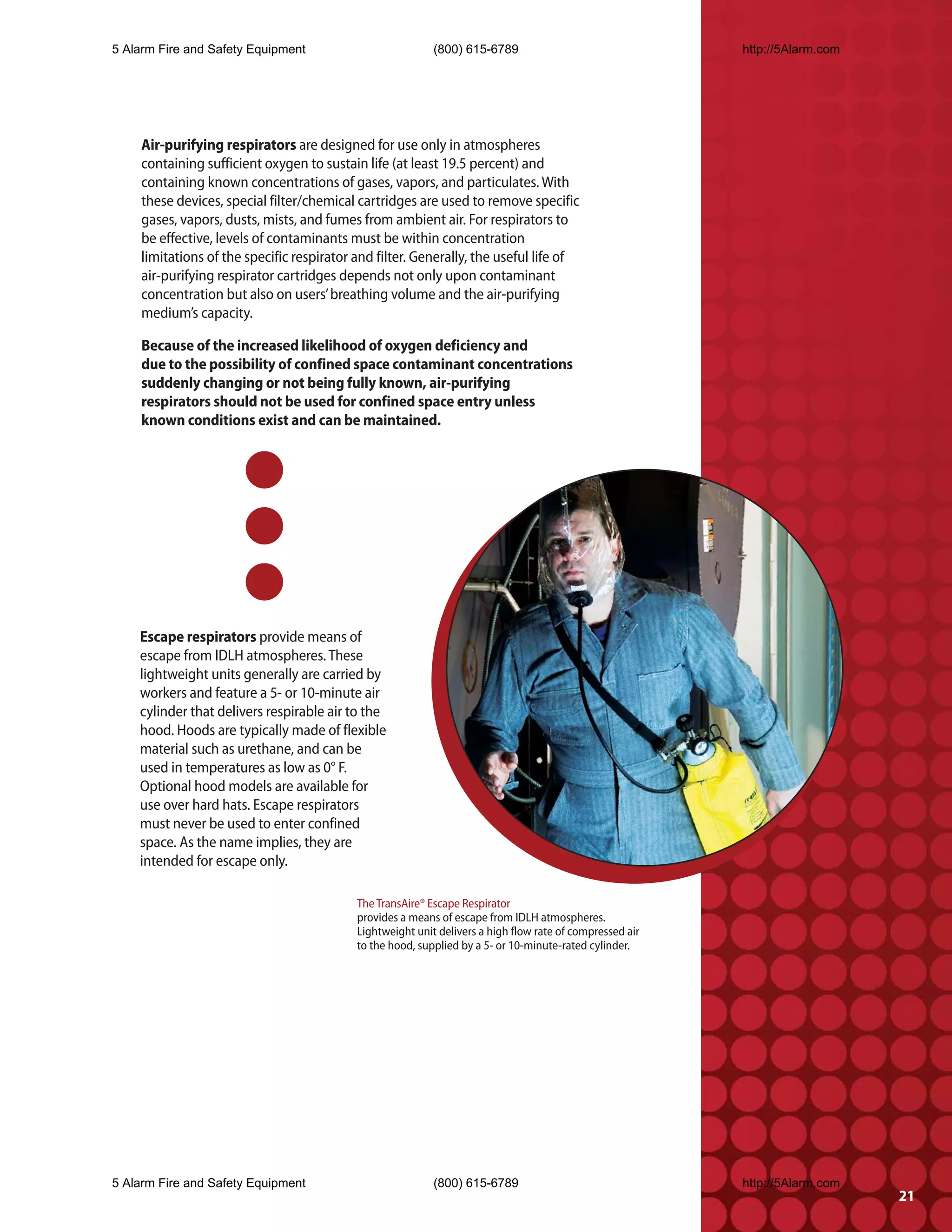 5 Alarm Fire and Safety Equipment                          (800) 615-6789                                 http://5Alarm.com




    Air-purifying respirators are designed for use only in atmospheres
    containing sufficient oxygen to sustain life (at least 19.5 percent) and
    containing known concentrations of gases, vapors, and particulates. With
    these devices, special filter/chemical cartridges are used to remove specific
    gases, vapors, dusts, mists, and fumes from ambient air. For respirators to
    be effective, levels of contaminants must be within concentration
    limitations of the specific respirator and filter. Generally, the useful life of
    air-purifying respirator cartridges depends not only upon contaminant
    concentration but also on users’ breathing volume and the air-purifying
    medium’s capacity.

    Because of the increased likelihood of oxygen deficiency and
    due to the possibility of confined space contaminant concentrations
    suddenly changing or not being fully known, air-purifying
    respirators should not be used for confined space entry unless
    known conditions exist and can be maintained.




    Escape respirators provide means of
    escape from IDLH atmospheres. These
    lightweight units generally are carried by
    workers and feature a 5- or 10-minute air
    cylinder that delivers respirable air to the
    hood. Hoods are typically made of flexible
    material such as urethane, and can be
    used in temperatures as low as 0° F.
    Optional hood models are available for
    use over hard hats. Escape respirators
    must never be used to enter confined
    space. As the name implies, they are
    intended for escape only.

                                           The TransAire® Escape Respirator
                                           provides a means of escape from IDLH atmospheres.
                                           Lightweight unit delivers a high flow rate of compressed air
                                           to the hood, supplied by a 5- or 10-minute-rated cylinder.




5 Alarm Fire and Safety Equipment                          (800) 615-6789                                 http://5Alarm.com
                                                                                                                              21
 