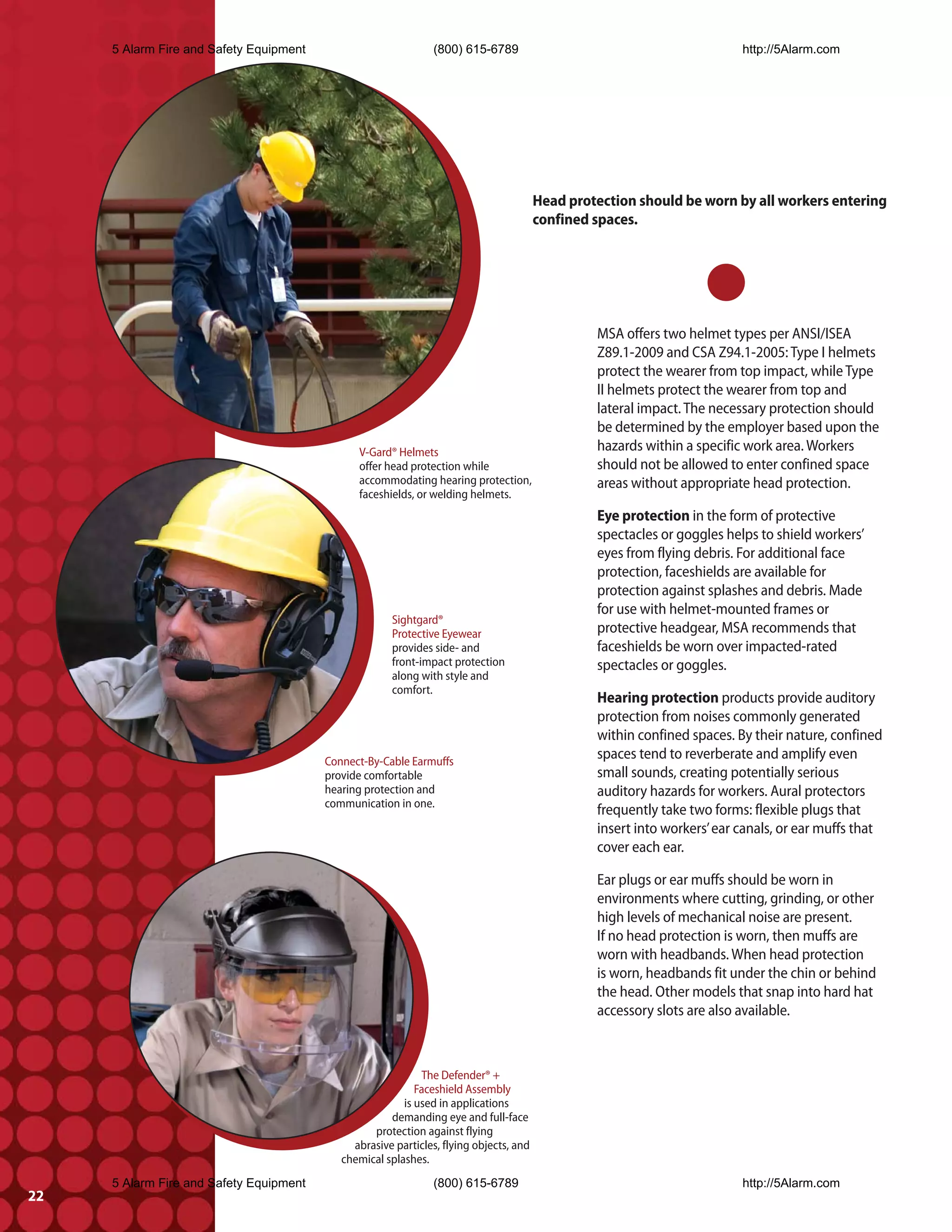 5 Alarm Fire and Safety Equipment                          (800) 615-6789                                            http://5Alarm.com




                                                                                        Head protection should be worn by all workers entering
                                                                                        confined spaces.




                                                                                                 MSA offers two helmet types per ANSI/ISEA
                                                                                                 Z89.1-2009 and CSA Z94.1-2005: Type I helmets
                                                                                                 protect the wearer from top impact, while Type
                                                                                                 II helmets protect the wearer from top and
                                                                                                 lateral impact. The necessary protection should
                                                                                                 be determined by the employer based upon the
                                               V-Gard® Helmets                                   hazards within a specific work area. Workers
                                               offer head protection while                       should not be allowed to enter confined space
                                               accommodating hearing protection,                 areas without appropriate head protection.
                                               faceshields, or welding helmets.
                                                                                                 Eye protection in the form of protective
                                                                                                 spectacles or goggles helps to shield workers’
                                                                                                 eyes from flying debris. For additional face
                                                                                                 protection, faceshields are available for
                                                                                                 protection against splashes and debris. Made
                                                                                                 for use with helmet-mounted frames or
                                                       Sightgard®
                                                       Protective Eyewear                        protective headgear, MSA recommends that
                                                       provides side- and                        faceshields be worn over impacted-rated
                                                       front-impact protection                   spectacles or goggles.
                                                       along with style and
                                                       comfort.
                                                                                                 Hearing protection products provide auditory
                                                                                                 protection from noises commonly generated
                                                                                                 within confined spaces. By their nature, confined
                                         Connect-By-Cable Earmuffs
                                                                                                 spaces tend to reverberate and amplify even
                                         provide comfortable                                     small sounds, creating potentially serious
                                         hearing protection and                                  auditory hazards for workers. Aural protectors
                                         communication in one.
                                                                                                 frequently take two forms: flexible plugs that
                                                                                                 insert into workers’ ear canals, or ear muffs that
                                                                                                 cover each ear.

                                                                                                 Ear plugs or ear muffs should be worn in
                                                                                                 environments where cutting, grinding, or other
                                                                                                 high levels of mechanical noise are present.
                                                                                                 If no head protection is worn, then muffs are
                                                                                                 worn with headbands. When head protection
                                                                                                 is worn, headbands fit under the chin or behind
                                                                                                 the head. Other models that snap into hard hat
                                                                                                 accessory slots are also available.



                                                             The Defender® +
                                                            Faceshield Assembly
                                                         is used in applications
                                                      demanding eye and full-face
                                                  protection against flying
                                              abrasive particles, flying objects, and
                                            chemical splashes.
     5 Alarm Fire and Safety Equipment                          (800) 615-6789                                            http://5Alarm.com
22
 