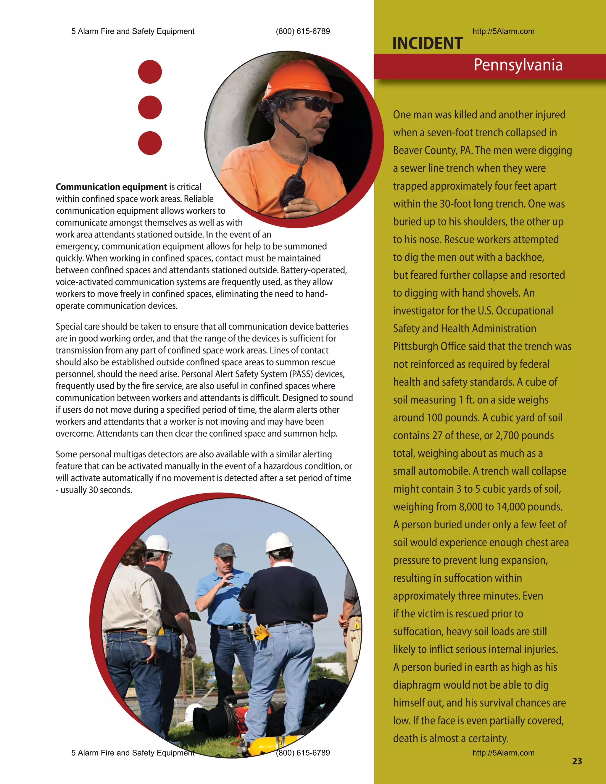 5 Alarm Fire and Safety Equipment                       (800) 615-6789                             http://5Alarm.com
                                                                                    INCIDENT
                                                                                                       Pennsylvania

                                                                                    One man was killed and another injured
                                                                                    when a seven-foot trench collapsed in
                                                                                    Beaver County, PA. The men were digging
                                                                                    a sewer line trench when they were
Communication equipment is critical                                                 trapped approximately four feet apart
within confined space work areas. Reliable
                                                                                    within the 30-foot long trench. One was
communication equipment allows workers to
communicate amongst themselves as well as with                                      buried up to his shoulders, the other up
work area attendants stationed outside. In the event of an
                                                                                    to his nose. Rescue workers attempted
emergency, communication equipment allows for help to be summoned
quickly. When working in confined spaces, contact must be maintained                to dig the men out with a backhoe,
between confined spaces and attendants stationed outside. Battery-operated,
                                                                                    but feared further collapse and resorted
voice-activated communication systems are frequently used, as they allow
workers to move freely in confined spaces, eliminating the need to hand-            to digging with hand shovels. An
operate communication devices.
                                                                                    investigator for the U.S. Occupational
Special care should be taken to ensure that all communication device batteries      Safety and Health Administration
are in good working order, and that the range of the devices is sufficient for
transmission from any part of confined space work areas. Lines of contact           Pittsburgh Office said that the trench was
should also be established outside confined space areas to summon rescue            not reinforced as required by federal
personnel, should the need arise. Personal Alert Safety System (PASS) devices,
frequently used by the fire service, are also useful in confined spaces where       health and safety standards. A cube of
communication between workers and attendants is difficult. Designed to sound        soil measuring 1 ft. on a side weighs
if users do not move during a specified period of time, the alarm alerts other
workers and attendants that a worker is not moving and may have been                around 100 pounds. A cubic yard of soil
overcome. Attendants can then clear the confined space and summon help.             contains 27 of these, or 2,700 pounds
Some personal multigas detectors are also available with a similar alerting         total, weighing about as much as a
feature that can be activated manually in the event of a hazardous condition, or
                                                                                    small automobile. A trench wall collapse
will activate automatically if no movement is detected after a set period of time
- usually 30 seconds.                                                               might contain 3 to 5 cubic yards of soil,
                                                                                    weighing from 8,000 to 14,000 pounds.
                                                                                    A person buried under only a few feet of
                                                                                    soil would experience enough chest area
                                                                                    pressure to prevent lung expansion,
                                                                                    resulting in suffocation within
                                                                                    approximately three minutes. Even
                                                                                    if the victim is rescued prior to
                                                                                    suffocation, heavy soil loads are still
                                                                                    likely to inflict serious internal injuries.
                                                                                    A person buried in earth as high as his
                                                                                    diaphragm would not be able to dig
                                                                                    himself out, and his survival chances are
                                                                                    low. If the face is even partially covered,
                                                                                    death is almost a certainty.
    5 Alarm Fire and Safety Equipment                       (800) 615-6789                             http://5Alarm.com
                                                                                                                               23
 