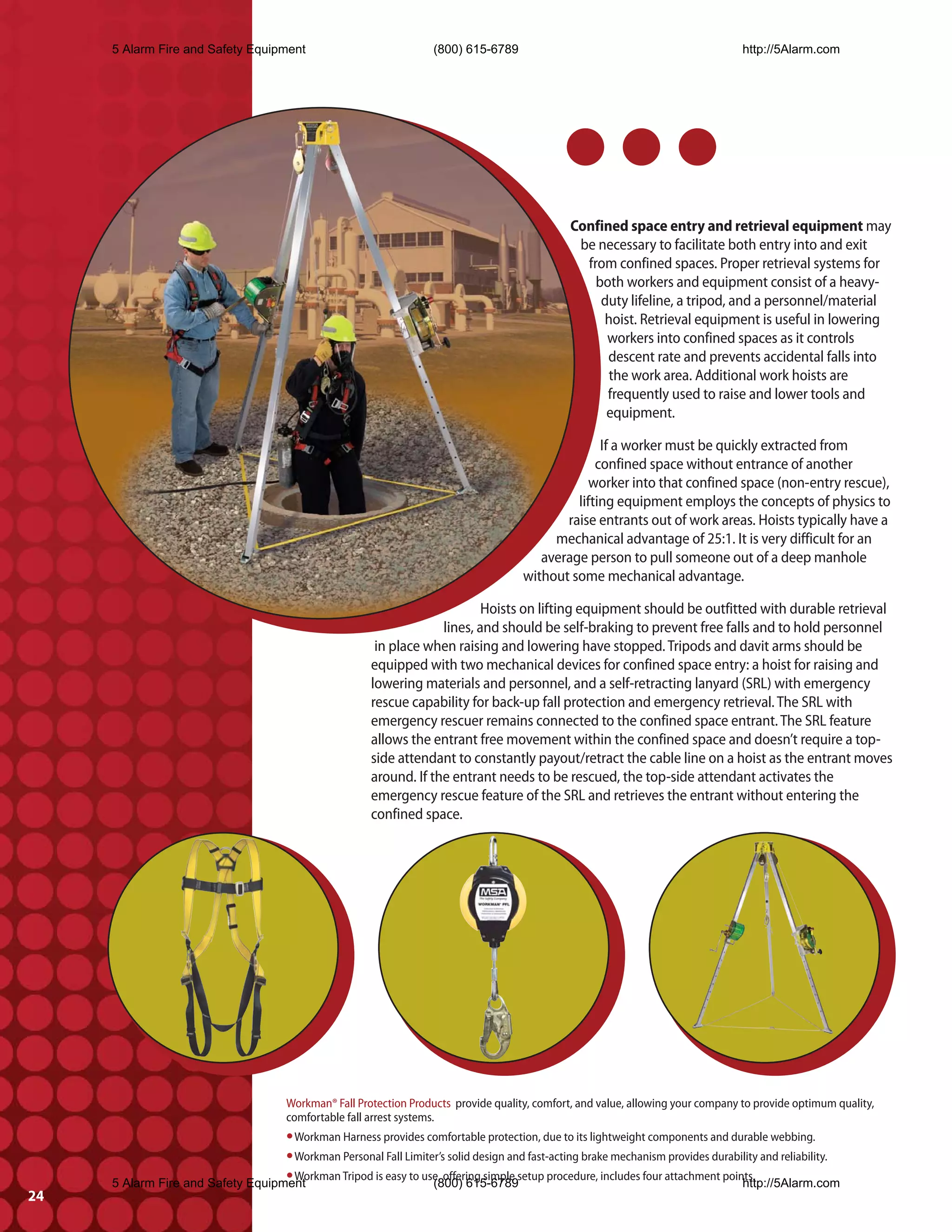 5 Alarm Fire and Safety Equipment                               (800) 615-6789                                                 http://5Alarm.com




                                                                                                Confined space entry and retrieval equipment may
                                                                                                 be necessary to facilitate both entry into and exit
                                                                                                  from confined spaces. Proper retrieval systems for
                                                                                                    both workers and equipment consist of a heavy-
                                                                                                     duty lifeline, a tripod, and a personnel/material
                                                                                                     hoist. Retrieval equipment is useful in lowering
                                                                                                      workers into confined spaces as it controls
                                                                                                      descent rate and prevents accidental falls into
                                                                                                      the work area. Additional work hoists are
                                                                                                      frequently used to raise and lower tools and
                                                                                                      equipment.

                                                                                                     If a worker must be quickly extracted from
                                                                                                    confined space without entrance of another
                                                                                                  worker into that confined space (non-entry rescue),
                                                                                                lifting equipment employs the concepts of physics to
                                                                                              raise entrants out of work areas. Hoists typically have a
                                                                                            mechanical advantage of 25:1. It is very difficult for an
                                                                                          average person to pull someone out of a deep manhole
                                                                                       without some mechanical advantage.

                                                                             Hoists on lifting equipment should be outfitted with durable retrieval
                                                                     lines, and should be self-braking to prevent free falls and to hold personnel
                                                         in place when raising and lowering have stopped. Tripods and davit arms should be
                                                        equipped with two mechanical devices for confined space entry: a hoist for raising and
                                                        lowering materials and personnel, and a self-retracting lanyard (SRL) with emergency
                                                        rescue capability for back-up fall protection and emergency retrieval. The SRL with
                                                        emergency rescuer remains connected to the confined space entrant. The SRL feature
                                                        allows the entrant free movement within the confined space and doesn’t require a top-
                                                        side attendant to constantly payout/retract the cable line on a hoist as the entrant moves
                                                        around. If the entrant needs to be rescued, the top-side attendant activates the
                                                        emergency rescue feature of the SRL and retrieves the entrant without entering the
                                                        confined space.




                                       Workman® Fall Protection Products provide quality, comfort, and value, allowing your company to provide optimum quality,
                                       comfortable fall arrest systems.
                                   • Workman Harness provides comfortable protection, due to its lightweight components and durable webbing.
                                   • Workman Personal Fall Limiter’s solid design and fast-acting brake mechanism provides durability and reliability.
                                   • Workman Tripod is easy to use, offering simple setup procedure, includes four attachment points.
     5 Alarm Fire and Safety Equipment                           (800) 615-6789                                                   http://5Alarm.com
24
 