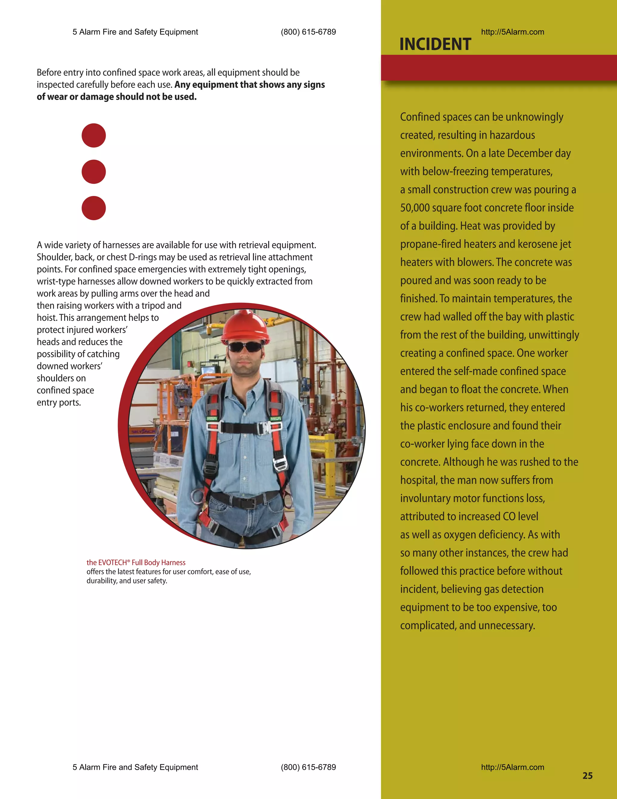 5 Alarm Fire and Safety Equipment                               (800) 615-6789                     http://5Alarm.com
                                                                                          INCIDENT
Before entry into confined space work areas, all equipment should be
inspected carefully before each use. Any equipment that shows any signs
of wear or damage should not be used.

                                                                                          Confined spaces can be unknowingly
                                                                                          created, resulting in hazardous
                                                                                          environments. On a late December day
                                                                                          with below-freezing temperatures,
                                                                                          a small construction crew was pouring a
                                                                                          50,000 square foot concrete floor inside
                                                                                          of a building. Heat was provided by
A wide variety of harnesses are available for use with retrieval equipment.               propane-fired heaters and kerosene jet
Shoulder, back, or chest D-rings may be used as retrieval line attachment
                                                                                          heaters with blowers. The concrete was
points. For confined space emergencies with extremely tight openings,
wrist-type harnesses allow downed workers to be quickly extracted from                    poured and was soon ready to be
work areas by pulling arms over the head and
                                                                                          finished. To maintain temperatures, the
then raising workers with a tripod and
hoist. This arrangement helps to                                                          crew had walled off the bay with plastic
protect injured workers’
                                                                                          from the rest of the building, unwittingly
heads and reduces the
possibility of catching                                                                   creating a confined space. One worker
downed workers’
                                                                                          entered the self-made confined space
shoulders on
confined space                                                                            and began to float the concrete. When
entry ports.
                                                                                          his co-workers returned, they entered
                                                                                          the plastic enclosure and found their
                                                                                          co-worker lying face down in the
                                                                                          concrete. Although he was rushed to the
                                                                                          hospital, the man now suffers from
                                                                                          involuntary motor functions loss,
                                                                                          attributed to increased CO level
                                                                                          as well as oxygen deficiency. As with
                                                                                          so many other instances, the crew had
             the EVOTECH® Full Body Harness
             offers the latest features for user comfort, ease of use,                    followed this practice before without
             durability, and user safety.
                                                                                          incident, believing gas detection
                                                                                          equipment to be too expensive, too
                                                                                          complicated, and unnecessary.




         5 Alarm Fire and Safety Equipment                               (800) 615-6789                     http://5Alarm.com
                                                                                                                                       25
 