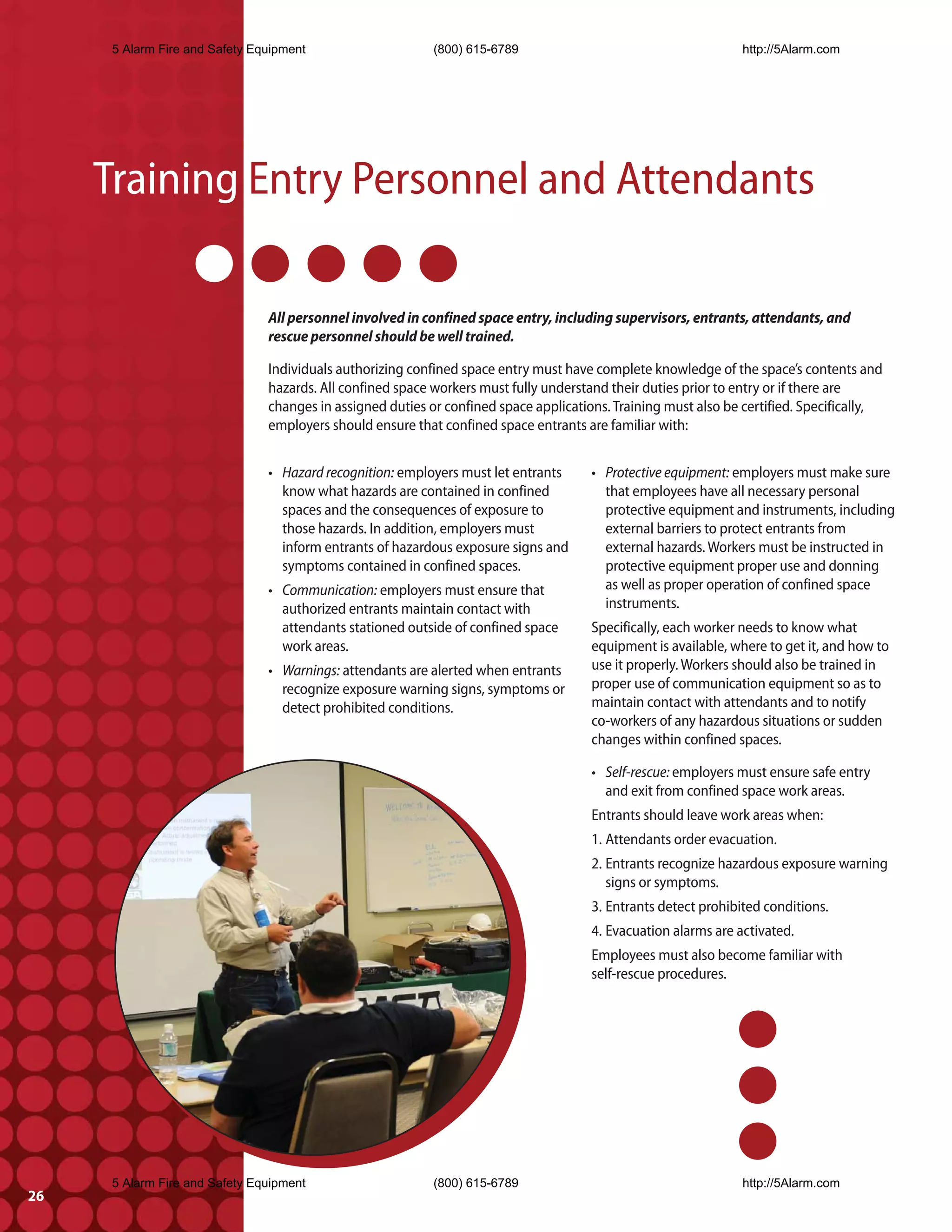 5 Alarm Fire and Safety Equipment                     (800) 615-6789                                       http://5Alarm.com




     Training Entry Personnel and Attendants

                                All personnel involved in confined space entry, including supervisors, entrants, attendants, and
                                rescue personnel should be well trained.

                                Individuals authorizing confined space entry must have complete knowledge of the space’s contents and
                                hazards. All confined space workers must fully understand their duties prior to entry or if there are
                                changes in assigned duties or confined space applications. Training must also be certified. Specifically,
                                employers should ensure that confined space entrants are familiar with:


                                • Hazard recognition: employers must let entrants      • Protective equipment: employers must make sure
                                  know what hazards are contained in confined            that employees have all necessary personal
                                  spaces and the consequences of exposure to             protective equipment and instruments, including
                                  those hazards. In addition, employers must             external barriers to protect entrants from
                                  inform entrants of hazardous exposure signs and        external hazards. Workers must be instructed in
                                  symptoms contained in confined spaces.                 protective equipment proper use and donning
                                • Communication: employers must ensure that              as well as proper operation of confined space
                                  authorized entrants maintain contact with              instruments.
                                  attendants stationed outside of confined space       Specifically, each worker needs to know what
                                  work areas.                                          equipment is available, where to get it, and how to
                                • Warnings: attendants are alerted when entrants       use it properly. Workers should also be trained in
                                  recognize exposure warning signs, symptoms or        proper use of communication equipment so as to
                                  detect prohibited conditions.                        maintain contact with attendants and to notify
                                                                                       co-workers of any hazardous situations or sudden
                                                                                       changes within confined spaces.

                                                                                       • Self-rescue: employers must ensure safe entry
                                                                                         and exit from confined space work areas.
                                                                                       Entrants should leave work areas when:
                                                                                       1. Attendants order evacuation.
                                                                                       2. Entrants recognize hazardous exposure warning
                                                                                          signs or symptoms.
                                                                                       3. Entrants detect prohibited conditions.
                                                                                       4. Evacuation alarms are activated.
                                                                                       Employees must also become familiar with
                                                                                       self-rescue procedures.




      5 Alarm Fire and Safety Equipment                     (800) 615-6789                                       http://5Alarm.com
26
 
