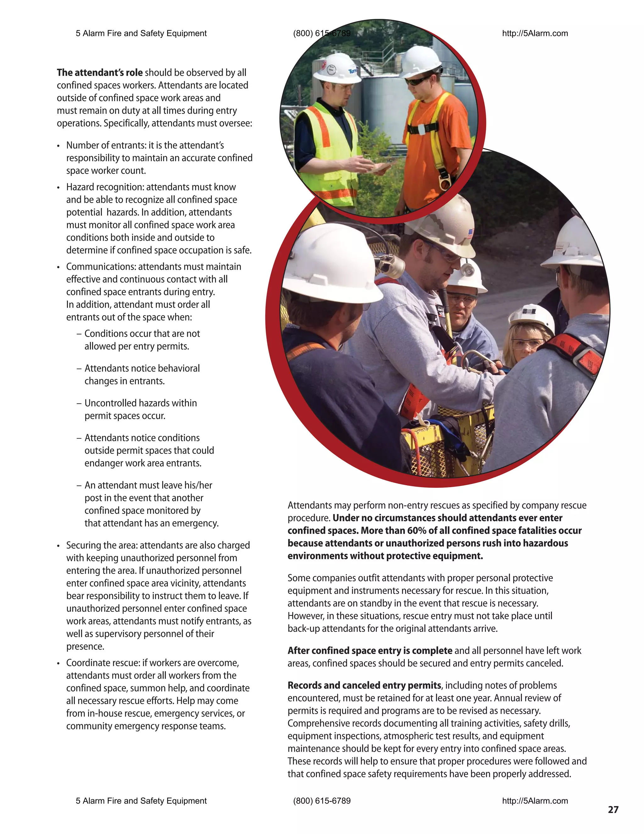 5 Alarm Fire and Safety Equipment                  (800) 615-6789                                       http://5Alarm.com



The attendant’s role should be observed by all
confined spaces workers. Attendants are located
outside of confined space work areas and
must remain on duty at all times during entry
operations. Specifically, attendants must oversee:

• Number of entrants: it is the attendant’s
  responsibility to maintain an accurate confined
  space worker count.
• Hazard recognition: attendants must know
  and be able to recognize all confined space
  potential hazards. In addition, attendants
  must monitor all confined space work area
  conditions both inside and outside to
  determine if confined space occupation is safe.
• Communications: attendants must maintain
  effective and continuous contact with all
  confined space entrants during entry.
  In addition, attendant must order all
  entrants out of the space when:
     – Conditions occur that are not
       allowed per entry permits.

     – Attendants notice behavioral
       changes in entrants.

     – Uncontrolled hazards within
       permit spaces occur.

     – Attendants notice conditions
       outside permit spaces that could
       endanger work area entrants.

     – An attendant must leave his/her
       post in the event that another
       confined space monitored by                    Attendants may perform non-entry rescues as specified by company rescue
       that attendant has an emergency.               procedure. Under no circumstances should attendants ever enter
                                                      confined spaces. More than 60% of all confined space fatalities occur
• Securing the area: attendants are also charged      because attendants or unauthorized persons rush into hazardous
  with keeping unauthorized personnel from            environments without protective equipment.
  entering the area. If unauthorized personnel
  enter confined space area vicinity, attendants      Some companies outfit attendants with proper personal protective
  bear responsibility to instruct them to leave. If   equipment and instruments necessary for rescue. In this situation,
  unauthorized personnel enter confined space         attendants are on standby in the event that rescue is necessary.
  work areas, attendants must notify entrants, as     However, in these situations, rescue entry must not take place until
  well as supervisory personnel of their              back-up attendants for the original attendants arrive.
  presence.                                           After confined space entry is complete and all personnel have left work
• Coordinate rescue: if workers are overcome,         areas, confined spaces should be secured and entry permits canceled.
  attendants must order all workers from the
  confined space, summon help, and coordinate         Records and canceled entry permits, including notes of problems
  all necessary rescue efforts. Help may come         encountered, must be retained for at least one year. Annual review of
  from in-house rescue, emergency services, or        permits is required and programs are to be revised as necessary.
  community emergency response teams.                 Comprehensive records documenting all training activities, safety drills,
                                                      equipment inspections, atmospheric test results, and equipment
                                                      maintenance should be kept for every entry into confined space areas.
                                                      These records will help to ensure that proper procedures were followed and
                                                      that confined space safety requirements have been properly addressed.

    5 Alarm Fire and Safety Equipment                  (800) 615-6789                                       http://5Alarm.com
                                                                                                                                   27
 