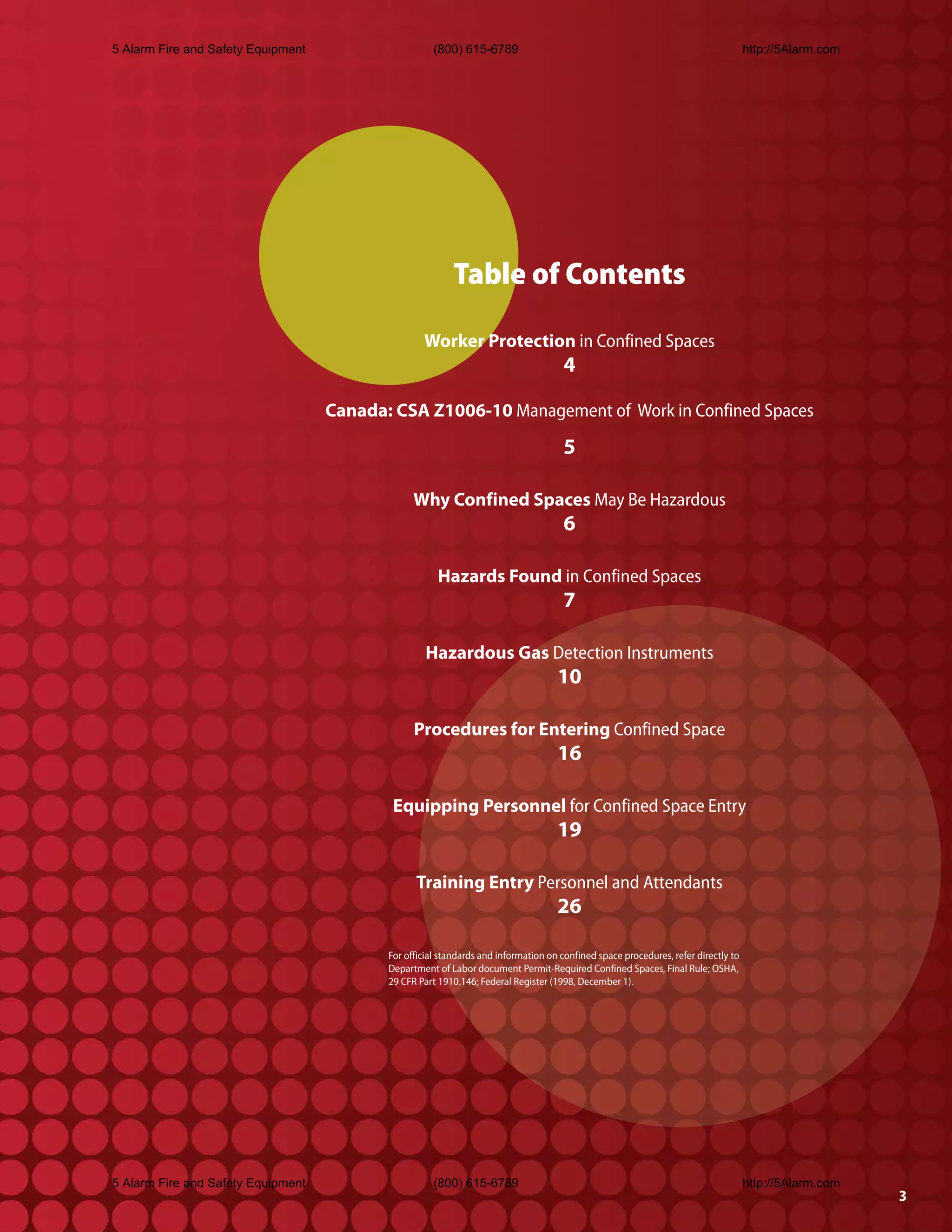 5 Alarm Fire and Safety Equipment                     (800) 615-6789                                                                http://5Alarm.com




                                                          Table of Contents

                                                   Worker Protection in Confined Spaces
                                                                                     4

                                    Canada: CSA Z1006-10 Management of Work in Confined Spaces
                                                                                     5

                                                 Why Confined Spaces May Be Hazardous
                                                                                     6

                                                       Hazards Found in Confined Spaces
                                                                                     7

                                                    Hazardous Gas Detection Instruments
                                                                                    10

                                                 Procedures for Entering Confined Space
                                                                                    16

                                            Equipping Personnel for Confined Space Entry
                                                                                    19

                                                 Training Entry Personnel and Attendants
                                                                                    26

                                           For official standards and information on confined space procedures, refer directly to
                                           Department of Labor document Permit-Required Confined Spaces, Final Rule; OSHA,
                                           29 CFR Part 1910.146; Federal Register (1998, December 1).




5 Alarm Fire and Safety Equipment                     (800) 615-6789                                                                http://5Alarm.com
                                                                                                                                                        3
 