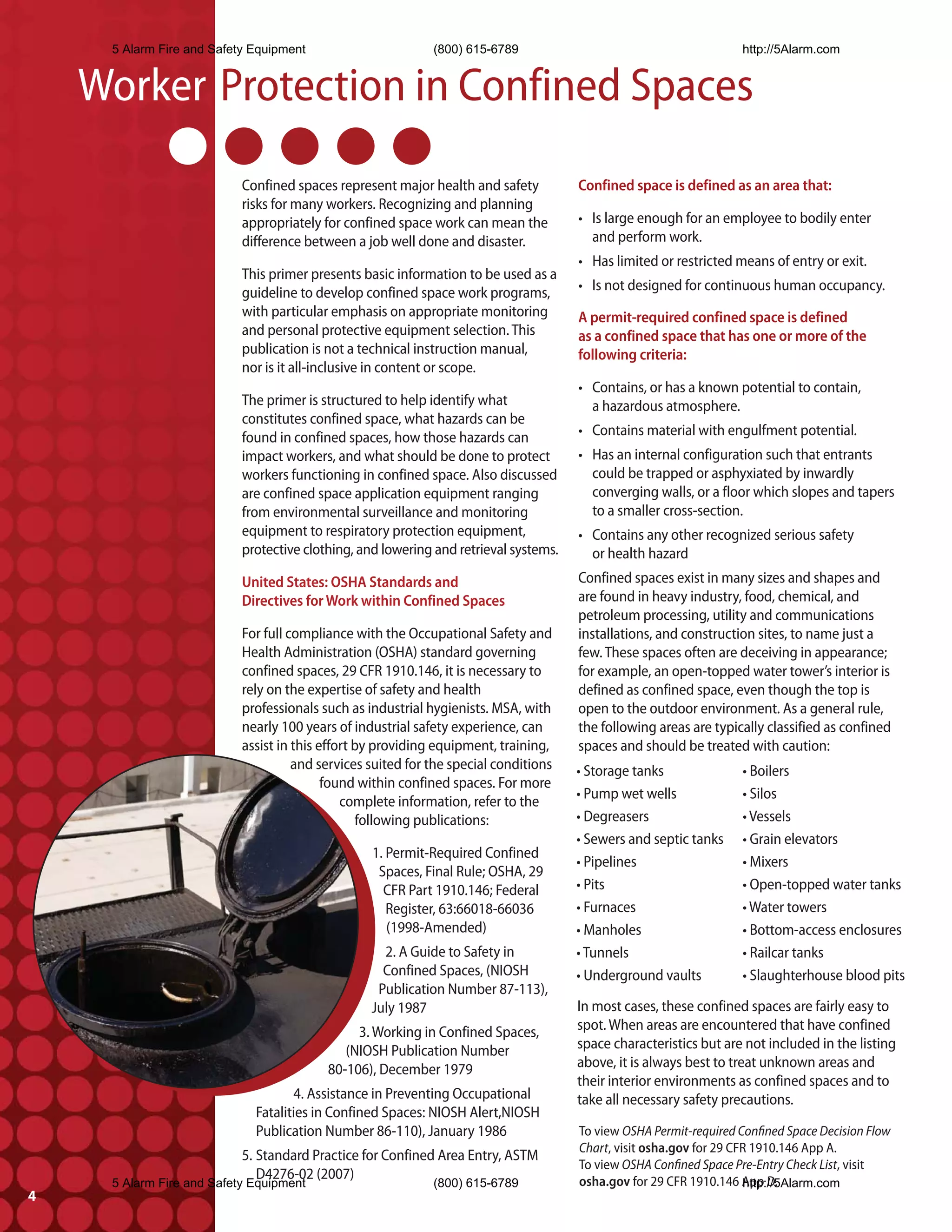5 Alarm Fire and Safety Equipment                       (800) 615-6789                                        http://5Alarm.com


    Worker Protection in Confined Spaces
                           Confined spaces represent major health and safety          Confined space is defined as an area that:
                           risks for many workers. Recognizing and planning
                           appropriately for confined space work can mean the         • Is large enough for an employee to bodily enter
                           difference between a job well done and disaster.             and perform work.
                                                                                      • Has limited or restricted means of entry or exit.
                           This primer presents basic information to be used as a
                           guideline to develop confined space work programs,         • Is not designed for continuous human occupancy.
                           with particular emphasis on appropriate monitoring         A permit-required confined space is defined
                           and personal protective equipment selection. This          as a confined space that has one or more of the
                           publication is not a technical instruction manual,         following criteria:
                           nor is it all-inclusive in content or scope.
                                                                                      • Contains, or has a known potential to contain,
                           The primer is structured to help identify what               a hazardous atmosphere.
                           constitutes confined space, what hazards can be
                           found in confined spaces, how those hazards can            • Contains material with engulfment potential.
                           impact workers, and what should be done to protect         • Has an internal configuration such that entrants
                           workers functioning in confined space. Also discussed        could be trapped or asphyxiated by inwardly
                           are confined space application equipment ranging             converging walls, or a floor which slopes and tapers
                           from environmental surveillance and monitoring               to a smaller cross-section.
                           equipment to respiratory protection equipment,             • Contains any other recognized serious safety
                           protective clothing, and lowering and retrieval systems.     or health hazard
                           United States: OSHA Standards and                          Confined spaces exist in many sizes and shapes and
                           Directives for Work within Confined Spaces                 are found in heavy industry, food, chemical, and
                                                                                      petroleum processing, utility and communications
                           For full compliance with the Occupational Safety and       installations, and construction sites, to name just a
                           Health Administration (OSHA) standard governing            few. These spaces often are deceiving in appearance;
                           confined spaces, 29 CFR 1910.146, it is necessary to       for example, an open-topped water tower’s interior is
                           rely on the expertise of safety and health                 defined as confined space, even though the top is
                           professionals such as industrial hygienists. MSA, with     open to the outdoor environment. As a general rule,
                           nearly 100 years of industrial safety experience, can      the following areas are typically classified as confined
                           assist in this effort by providing equipment, training,    spaces and should be treated with caution:
                                     and services suited for the special conditions   • Storage tanks              • Boilers
                                           found within confined spaces. For more
                                                                                      • Pump wet wells             • Silos
                                              complete information, refer to the
                                                 following publications:              • Degreasers                 • Vessels
                                                                                      • Sewers and septic tanks    • Grain elevators
                                                  1. Permit-Required Confined
                                                                                      • Pipelines                  • Mixers
                                                   Spaces, Final Rule; OSHA, 29
                                                    CFR Part 1910.146; Federal        • Pits                       • Open-topped water tanks
                                                     Register, 63:66018-66036         • Furnaces                   • Water towers
                                                     (1998-Amended)                   • Manholes                   • Bottom-access enclosures
                                                    2. A Guide to Safety in           • Tunnels                    • Railcar tanks
                                                    Confined Spaces, (NIOSH           • Underground vaults         • Slaughterhouse blood pits
                                                   Publication Number 87-113),
                                                  July 1987                           In most cases, these confined spaces are fairly easy to
                                               3. Working in Confined Spaces,         spot. When areas are encountered that have confined
                                             (NIOSH Publication Number                space characteristics but are not included in the listing
                                          80-106), December 1979                      above, it is always best to treat unknown areas and
                                                                                      their interior environments as confined spaces and to
                                    4. Assistance in Preventing Occupational          take all necessary safety precautions.
                             Fatalities in Confined Spaces: NIOSH Alert,NIOSH
                             Publication Number 86-110), January 1986                 To view OSHA Permit-required Confined Space Decision Flow
                                                                                      Chart, visit osha.gov for 29 CFR 1910.146 App A.
                           5. Standard Practice for Confined Area Entry, ASTM
                                                                                      To view OSHA Confined Space Pre-Entry Check List, visit
                              D4276-02 (2007)
     5 Alarm Fire and Safety Equipment                       (800) 615-6789                                          http://5Alarm.com
                                                                                      osha.gov for 29 CFR 1910.146 App D.
4
 