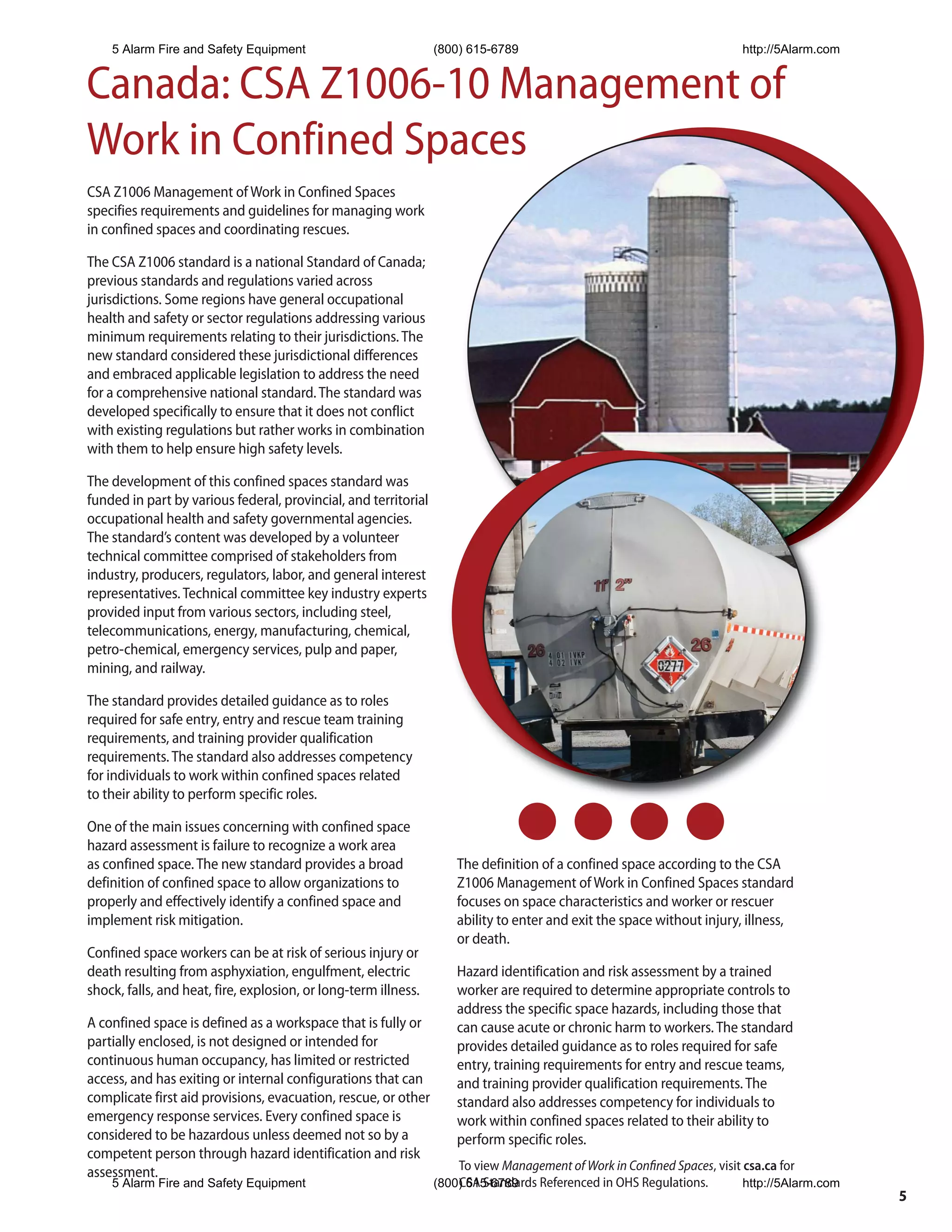 5 Alarm Fire and Safety Equipment                            (800) 615-6789                                           http://5Alarm.com


Canada: CSA Z1006-10 Management of
Work in Confined Spaces
CSA Z1006 Management of Work in Confined Spaces
specifies requirements and guidelines for managing work
in confined spaces and coordinating rescues.

The CSA Z1006 standard is a national Standard of Canada;
previous standards and regulations varied across
jurisdictions. Some regions have general occupational
health and safety or sector regulations addressing various
minimum requirements relating to their jurisdictions. The
new standard considered these jurisdictional differences
and embraced applicable legislation to address the need
for a comprehensive national standard. The standard was
developed specifically to ensure that it does not conflict
with existing regulations but rather works in combination
with them to help ensure high safety levels.

The development of this confined spaces standard was
funded in part by various federal, provincial, and territorial
occupational health and safety governmental agencies.
The standard’s content was developed by a volunteer
technical committee comprised of stakeholders from
industry, producers, regulators, labor, and general interest
representatives. Technical committee key industry experts
provided input from various sectors, including steel,
telecommunications, energy, manufacturing, chemical,
petro-chemical, emergency services, pulp and paper,
mining, and railway.

The standard provides detailed guidance as to roles
required for safe entry, entry and rescue team training
requirements, and training provider qualification
requirements. The standard also addresses competency
for individuals to work within confined spaces related
to their ability to perform specific roles.

One of the main issues concerning with confined space
hazard assessment is failure to recognize a work area
as confined space. The new standard provides a broad                 The definition of a confined space according to the CSA
definition of confined space to allow organizations to               Z1006 Management of Work in Confined Spaces standard
properly and effectively identify a confined space and               focuses on space characteristics and worker or rescuer
implement risk mitigation.                                           ability to enter and exit the space without injury, illness,
                                                                     or death.
Confined space workers can be at risk of serious injury or
death resulting from asphyxiation, engulfment, electric              Hazard identification and risk assessment by a trained
shock, falls, and heat, fire, explosion, or long-term illness.       worker are required to determine appropriate controls to
                                                                     address the specific space hazards, including those that
A confined space is defined as a workspace that is fully or          can cause acute or chronic harm to workers. The standard
partially enclosed, is not designed or intended for                  provides detailed guidance as to roles required for safe
continuous human occupancy, has limited or restricted                entry, training requirements for entry and rescue teams,
access, and has exiting or internal configurations that can          and training provider qualification requirements. The
complicate first aid provisions, evacuation, rescue, or other        standard also addresses competency for individuals to
emergency response services. Every confined space is                 work within confined spaces related to their ability to
considered to be hazardous unless deemed not so by a                 perform specific roles.
competent person through hazard identification and risk
assessment.                                                          To view Management of Work in Confined Spaces, visit csa.ca for
    5 Alarm Fire and Safety Equipment                            (800) 615-6789
                                                                     CSA Standards Referenced in OHS Regulations.         http://5Alarm.com
                                                                                                                                              5
 