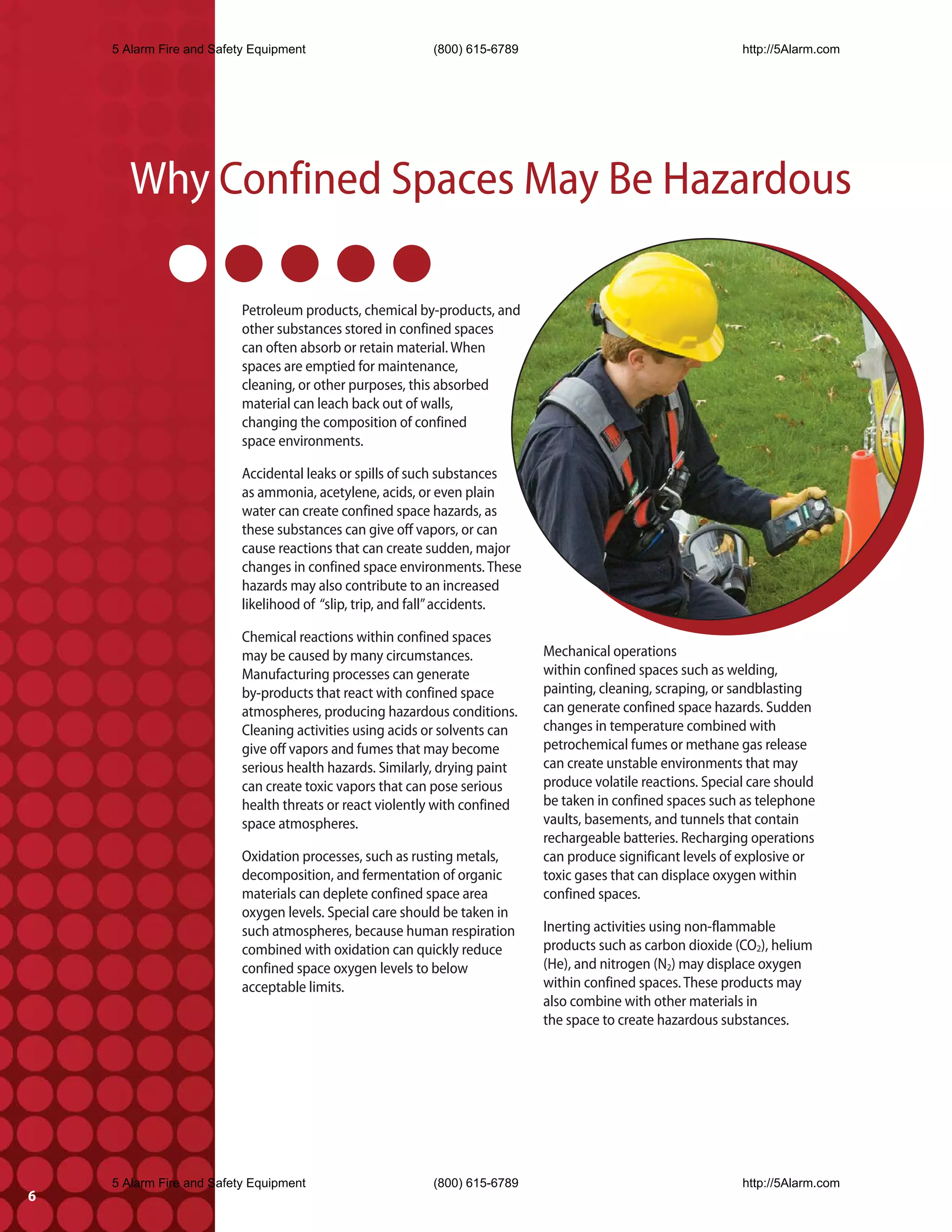 5 Alarm Fire and Safety Equipment                     (800) 615-6789                                      http://5Alarm.com




       Why Confined Spaces May Be Hazardous

                          Petroleum products, chemical by-products, and
                          other substances stored in confined spaces
                          can often absorb or retain material. When
                          spaces are emptied for maintenance,
                          cleaning, or other purposes, this absorbed
                          material can leach back out of walls,
                          changing the composition of confined
                          space environments.

                          Accidental leaks or spills of such substances
                          as ammonia, acetylene, acids, or even plain
                          water can create confined space hazards, as
                          these substances can give off vapors, or can
                          cause reactions that can create sudden, major
                          changes in confined space environments. These
                          hazards may also contribute to an increased
                          likelihood of “slip, trip, and fall” accidents.

                          Chemical reactions within confined spaces
                          may be caused by many circumstances.              Mechanical operations
                          Manufacturing processes can generate              within confined spaces such as welding,
                          by-products that react with confined space        painting, cleaning, scraping, or sandblasting
                          atmospheres, producing hazardous conditions.      can generate confined space hazards. Sudden
                          Cleaning activities using acids or solvents can   changes in temperature combined with
                          give off vapors and fumes that may become         petrochemical fumes or methane gas release
                          serious health hazards. Similarly, drying paint   can create unstable environments that may
                          can create toxic vapors that can pose serious     produce volatile reactions. Special care should
                          health threats or react violently with confined   be taken in confined spaces such as telephone
                          space atmospheres.                                vaults, basements, and tunnels that contain
                                                                            rechargeable batteries. Recharging operations
                          Oxidation processes, such as rusting metals,      can produce significant levels of explosive or
                          decomposition, and fermentation of organic        toxic gases that can displace oxygen within
                          materials can deplete confined space area         confined spaces.
                          oxygen levels. Special care should be taken in
                          such atmospheres, because human respiration       Inerting activities using non-flammable
                          combined with oxidation can quickly reduce        products such as carbon dioxide (CO2), helium
                          confined space oxygen levels to below             (He), and nitrogen (N2) may displace oxygen
                          acceptable limits.                                within confined spaces. These products may
                                                                            also combine with other materials in
                                                                            the space to create hazardous substances.




    5 Alarm Fire and Safety Equipment                     (800) 615-6789                                      http://5Alarm.com
6
 