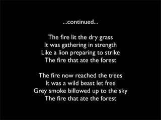 ...continued...

     The ﬁre lit the dry grass
   It was gathering in strength
  Like a lion preparing to strike
   The ﬁre that ate the forest

 The ﬁre now reached the trees
   It was a wild beast let free
Grey smoke billowed up to the sky
   The ﬁre that ate the forest
 