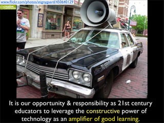 www.ﬂickr.com/photos/stignygaard/450640129




    It is our opportunity & responsibility as 21st century
       educators to leverage the constructive power of
          technology as an ampliﬁer of good learning.
 