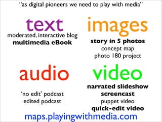 “as digital pioneers we need to play with media”


       text
moderated, interactive blog
                              images
 multimedia eBook              story in 5 photos
                                  concept map
                                photo 180 project


    audio                       video
                              narrated slideshow
     ‘no edit’ podcast            screencast
      edited podcast              puppet video
                               quick-edit video
      maps.playingwithmedia.com
 