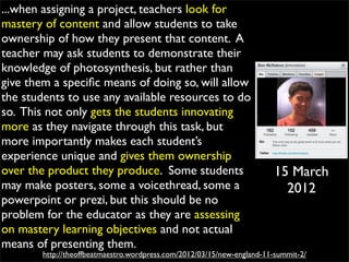...when assigning a project, teachers look for
mastery of content and allow students to take
ownership of how they present that content. A
teacher may ask students to demonstrate their
knowledge of photosynthesis, but rather than
give them a speciﬁc means of doing so, will allow
the students to use any available resources to do
so. This not only gets the students innovating
more as they navigate through this task, but
more importantly makes each student’s
experience unique and gives them ownership
over the product they produce. Some students                             15 March
may make posters, some a voicethread, some a                               2012
powerpoint or prezi, but this should be no
problem for the educator as they are assessing
on mastery learning objectives and not actual
means of presenting them.
        http://theoffbeatmaestro.wordpress.com/2012/03/15/new-england-11-summit-2/
 