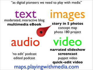 “as digital pioneers we need to play with media”


       text
moderated, interactive blog
                              images
 multimedia eBook              story in 5 photos
                                  concept map
                                photo 180 project


    audio                       video
                              narrated slideshow
     ‘no edit’ podcast            screencast
      edited podcast              puppet video
                               quick-edit video
      maps.playingwithmedia.com
 