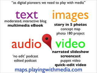 “as digital pioneers we need to play with media”


       text
moderated, interactive blog
                              images
 multimedia eBook              story in 5 photos
                                  concept map
                                photo 180 project


    audio                       video
                              narrated slideshow
     ‘no edit’ podcast            screencast
      edited podcast              puppet video
                               quick-edit video
      maps.playingwithmedia.com
 