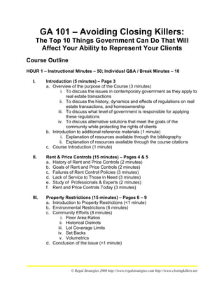GA 101 – Avoiding Closing Killers:
        The Top 10 Things Government Can Do That Will
          Affect Your Ability to Represent Your Clients
Course Outline
HOUR 1 – Instructional Minutes – 50; Individual Q&A / Break Minutes – 10

   I.      Introduction (5 minutes) – Page 3
           a. Overview of the purpose of the Course (3 minutes)
                    i. To discuss the issues in contemporary government as they apply to
                       real estate transactions
                   ii. To discuss the history, dynamics and effects of regulations on real
                       estate transactions, and homeownership
                  iii. To discuss what level of government is responsible for applying
                       these regulations
                 iv. To discuss alternative solutions that meet the goals of the
                       community while protecting the rights of clients
           b. Introduction to additional reference materials (1 minute)
                    i. Explanation of resources available through the bibliography
                   ii. Explanation of resources available through the course citations
           c. Course Introduction (1 minute)

   II.     Rent & Price Controls (15 minutes) – Pages 4 & 5
           a. History of Rent and Price Controls (2 minutes)
           b. Goals of Rent and Price Controls (2 minutes)
           c. Failures of Rent Control Policies (3 minutes)
           d. Lack of Service to Those in Need (3 minutes)
           e. Study of Professionals & Experts (2 minutes)
           f. Rent and Price Controls Today (3 minutes)

   III.    Property Restrictions (15 minutes) – Pages 6 – 9
           a. Introduction to Property Restrictions (<1 minute)
           b. Environmental Restrictions (6 minutes)
           c. Community Efforts (8 minutes)
                    i. Floor Area Ratios
                   ii. Historical Districts
                  iii. Lot Coverage Limits
                 iv. Set Backs
                   v. Volumetrics
           d. Conclusion of the issue (<1 minute)




                        © Regal Strategies 2008 http://www,regalstrategies.com http://www.closingkillers.net
 