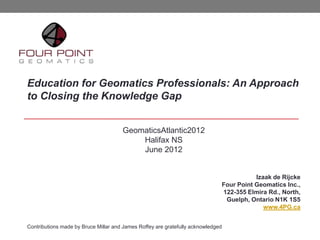 Education for Geomatics Professionals: An Approach
to Closing the Knowledge Gap


                                      GeomaticsAtlantic2012
                                          Halifax NS
                                          June 2012


                                                                                         Izaak de Rijcke
                                                                              Four Point Geomatics Inc.,
                                                                              122-355 Elmira Rd., North,
                                                                               Guelph, Ontario N1K 1S5
                                                                                            www.4PG.ca


Contributions made by Bruce Millar and James Roffey are gratefully acknowledged
 