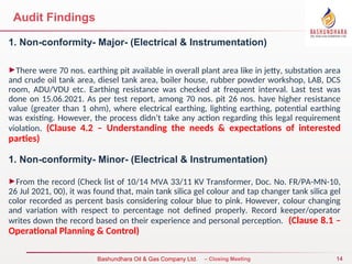 14
Bureau Veritas Certification – Closing Meeting
Bashundhara Oil & Gas Company Ltd.
Audit Findings
1. Non-conformity- Major- (Electrical & Instrumentation)
►There were 70 nos. earthing pit available in overall plant area like in jetty, substation area
and crude oil tank area, diesel tank area, boiler house, rubber powder workshop, LAB, DCS
room, ADU/VDU etc. Earthing resistance was checked at frequent interval. Last test was
done on 15.06.2021. As per test report, among 70 nos. pit 26 nos. have higher resistance
value (greater than 1 ohm), where electrical earthing, lighting earthing, potential earthing
was existing. However, the process didn’t take any action regarding this legal requirement
violation. (Clause 4.2 – Understanding the needs & expectations of interested
parties)
1. Non-conformity- Minor- (Electrical & Instrumentation)
►From the record (Check list of 10/14 MVA 33/11 KV Transformer, Doc. No. FR/PA-MN-10,
26 Jul 2021, 00), it was found that, main tank silica gel colour and tap changer tank silica gel
color recorded as percent basis considering colour blue to pink. However, colour changing
and variation with respect to percentage not defined properly. Record keeper/operator
writes down the record based on their experience and personal perception. (Clause 8.1 –
Operational Planning & Control)
 
