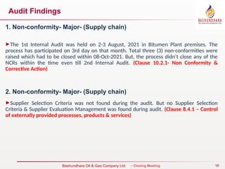 16
Bureau Veritas Certification – Closing Meeting
Bashundhara Oil & Gas Company Ltd.
Audit Findings
1. Non-conformity- Major- (Supply chain)
►The 1st Internal Audit was held on 2-3 August, 2021 in Bitumen Plant premises. The
process has participated on 3rd day on that month. Total three (3) non-conformities were
raised which had to be closed within 08-Oct-2021. But, the process didn’t close any of the
NCRs within the time even till 2nd Internal Audit. (Clause 10.2.1- Non Conformity &
Corrective Action)
2. Non-conformity- Major- (Supply chain)
►Supplier Selection Criteria was not found during the audit. But no Supplier Selection
Criteria & Supplier Evaluation Management was found during audit. (Clause 8.4.1 – Control
of externally provided processes, products & services)
 