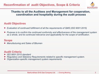 2
Bureau Veritas Certification – Closing Meeting
Reconfirmation of audit Objectives, Scope & Criteria
Thanks to all the Auditees and Management for cooperation,
coordination and hospitality during the audit process
Audit Objectives
► Evaluation of continued fulfillment of all the requirements of QMS (ISO 9001:2015)
► Purpose is to confirm the continued conformity and effectiveness of the management system
as a whole, and its continued relevance and applicability for the scope of certification.
Scope
► Manufacturing and Sales of Bitumen
Audit Criteria
► ISO 9001:2015 standard
► Regulatory and Statutory Requirements related to specific management system.
► Organization-specific management system requirements
Bashundhara Oil & Gas Company Ltd.
 