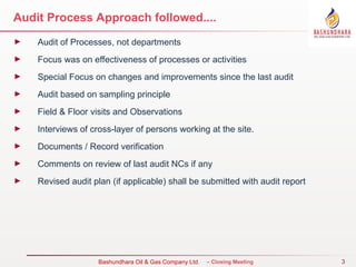 3
Bureau Veritas Certification – Closing Meeting
Audit Process Approach followed....
► Audit of Processes, not departments
► Focus was on effectiveness of processes or activities
► Special Focus on changes and improvements since the last audit
► Audit based on sampling principle
► Field & Floor visits and Observations
► Interviews of cross-layer of persons working at the site.
► Documents / Record verification
► Comments on review of last audit NCs if any
► Revised audit plan (if applicable) shall be submitted with audit report
Bashundhara Oil & Gas Company Ltd.
 