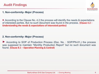 6
Bureau Veritas Certification – Closing Meeting
Bashundhara Oil & Gas Company Ltd.
Audit Findings
1. Non-conformity- Major (Process)
► According to the Clause No. 4.2 the process will identify the needs & expectations
of interested parties. But no such document was found in the process. (Clause 4.2 –
Understanding the needs & expectations of interested parties)
2. Non-conformity- Major (Process)
► According to SOP of Production Process (Doc. No. : SOP/PN-01,) the process
was supposed to maintain “Monthly Production Report” but no such document was
found. (Clause 8.1 – Operation Planning & Control)
 