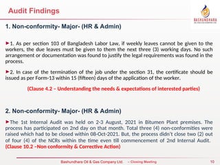 10
Bureau Veritas Certification – Closing Meeting
Bashundhara Oil & Gas Company Ltd.
Audit Findings
1. Non-conformity- Major- (HR & Admin)
►1. As per section 103 of Bangladesh Labor Law, if weekly leaves cannot be given to the
workers, the due leaves must be given to them the next three (3) working days. No such
arrangement or documentation was found to justify the legal requirements was found in the
process.
►2. In case of the termination of the job under the section 31, the certificate should be
issued as per Form-13 within 15 (fifteen) days of the application of the worker.
(Clause 4.2 – Understanding the needs & expectations of interested parties)
2. Non-conformity- Major- (HR & Admin)
►The 1st Internal Audit was held on 2-3 August, 2021 in Bitumen Plant premises. The
process has participated on 2nd day on that month. Total three (4) non-conformities were
raised which had to be closed within 08-Oct-2021. But, the process didn’t close two (2) out
of four (4) of the NCRs within the time even till commencement of 2nd Internal Audit.
(Clause 10.2 –Non conformity & Corrective Action)
 
