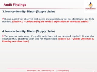 17
Bureau Veritas Certification – Closing Meeting
Bashundhara Oil & Gas Company Ltd.
Audit Findings
3. Non-conformity- Minor- (Supply chain)
►During audit it was observed that, needs and expectations was not identified as per QMS
standard. (Clause 4.2 – Understanding the needs & expectations of interested parties)
4. Non-conformity- Minor- (Supply chain)
►The process maintaining it's quality objectives but not updated regularly. It was also
observed that, objectives taken was not measureable. (Clause 6.2 – Quality Objectives &
Planning to Achieve them)
 