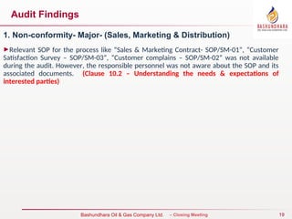 19
Bureau Veritas Certification – Closing Meeting
Bashundhara Oil & Gas Company Ltd.
Audit Findings
1. Non-conformity- Major- (Sales, Marketing & Distribution)
►Relevant SOP for the process like “Sales & Marketing Contract- SOP/SM-01”, “Customer
Satisfaction Survey – SOP/SM-03”, “Customer complains – SOP/SM-02” was not available
during the audit. However, the responsible personnel was not aware about the SOP and its
associated documents. (Clause 10.2 – Understanding the needs & expectations of
interested parties)
 