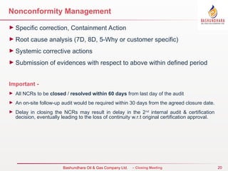 20
Bureau Veritas Certification – Closing Meeting
Nonconformity Management
► Specific correction, Containment Action
► Root cause analysis (7D, 8D, 5-Why or customer specific)
► Systemic corrective actions
► Submission of evidences with respect to above within defined period
Important -
► All NCRs to be closed / resolved within 60 days from last day of the audit
► An on-site follow-up audit would be required within 30 days from the agreed closure date.
► Delay in closing the NCRs may result in delay in the 2nd
internal audit & certification
decision, eventually leading to the loss of continuity w.r.t original certification approval.
Bashundhara Oil & Gas Company Ltd.
 