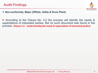 8
Bureau Veritas Certification – Closing Meeting
Bashundhara Oil & Gas Company Ltd.
Audit Findings
1. Non-conformity- Major (Offsite, Utility & Drum Plant)
► According to the Clause No. 4.2 the process will identify the needs &
expectations of interested parties. But no such document was found in the
process. (Clause 4.2 – Understanding the needs & expectations of interested parties)
 