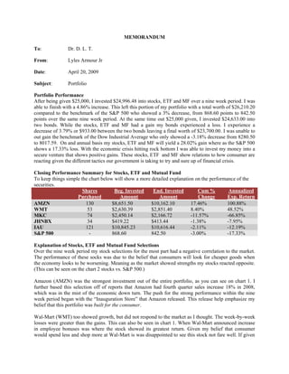 MEMORANDUM

To:             Dr. D. L. T.

From:           Lyles Armour Jr

Date:           April 20, 2009

Subject:        Portfolio

Portfolio Performance
After being given $25,000, I invested $24,996.48 into stocks, ETF and MF over a nine week period. I was
able to finish with a 4.86% increase. This left this portion of my portfolio with a total worth of $26,210.20
compared to the benchmark of the S&P 500 who showed a 3% decrease, from 868.60 points to 842.50
points over the same nine week period. At the same time out $25,000 given, I invested $24,633.00 into
two bonds. While the stocks, ETF and MF had a gain my bonds experienced a loss. I experience a
decrease of 3.79% or $933.00 between the two bonds leaving a final worth of $23,700.00. I was unable to
out gain the benchmark of the Dow Industrial Average who only showed a -3.18% decrease from 8280.50
to 8017.59. On and annual basis my stocks, ETF and MF will yield a 28.02% gain where as the S&P 500
shows a 17.33% loss. With the economic crisis hitting rock bottom I was able to invest my money into a
secure venture that shows positive gains. These stocks, ETF and MF show relations to how consumer are
reacting given the different tactics our government is taking to try and sure up of financial crisis.

Closing Performance Summary for Stocks, ETF and Mutual Fund
To keep things simple the chart below will show a more detailed explanation on the performance of the
securities.
                       Shares         Beg. Invested     End. Invested         Cum %         Annualized
                    Purchased            Amount            Amount             Change       Exp. Return
AMZN                    130          $8,651.50         $10,162.10         17.46%           100.88%
WMT                      53          $2,630.39         $2,851.40          8.40%            48.52%
MKC                      74          $2,450.14         $2,166.72          -11.57%          -66.85%
JHNBX                    34          $419.22           $413.44            -1.38%           -7.95%
IAU                     121          $10,845.23        $10,616.44         -2.11%           -12.19%
S&P 500                   -          868.60            842.50             -3.00%           -17.33%

Explanation of Stocks, ETF and Mutual Fund Selections
Over the nine week period my stock selections for the most part had a negative correlation to the market.
The performance of these socks was due to the belief that consumers will look for cheaper goods when
the economy looks to be worsening. Meaning as the market showed strengths my stocks reacted opposite.
(This can be seen on the chart 2 stocks vs. S&P 500.)

Amazon (AMZN) was the strongest investment out of the entire portfolio, as you can see on chart 1. I
further based this selection off of reports that Amazon had fourth quarter sales increase 18% in 2008,
which was in the mist of the economic down turn. The push for the strong performance within the nine
week period began with the “Inauguration Store” that Amazon released. This release help emphasize my
belief that this portfolio was built for the consumer.

Wal-Mart (WMT) too showed growth, but did not respond to the market as I thought. The week-by-week
losses were greater than the gains. This can also be seen in chart 1. When Wal-Mart announced increase
in employee bonuses was where the stock showed its greatest return. Given my belief that consumer
would spend less and shop more at Wal-Mart is was disappointed to see this stock not fare well. If given
 