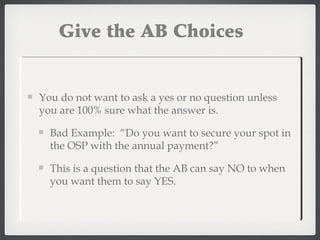 Give the AB Choices
You do not want to ask a yes or no question unless
you are 100% sure what the answer is.
Bad Example: “Do you want to secure your spot in
the OSP with the annual payment?”
This is a question that the AB can say NO to when
you want them to say YES.
 